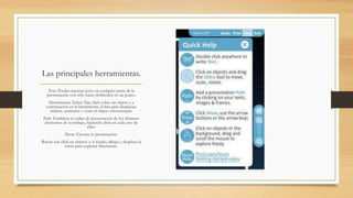 Las principales herramientas. 
Text: Puedes insertar texto en cualquier parte de la 
presentación con sólo hacer dobleclick en un punto. 
Herramienta Zebra: Haz click sobre un objeto y a 
continuación en la herramienta Zebra para desplazar, 
reducir, aumentar o rotar el objeto seleccionado. 
Path: Establece el orden de presentación de los distintos 
elementos de tu trabajo, haciendo click en cada uno de 
ellos. 
Show: Ejecuta tu presentación. 
Ratón: haz click en objetos o el fondo, dibuja y desplaza el 
ratón para explorar libremente. 
 