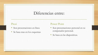 Diferencias entre: 
Prezi 
• Son presentaciones en línea 
• Se basa mas en los esquemas 
Power Point 
• Son presentaciones personal en su 
computador personal. 
• Se basa en las diapositivas. 
 
