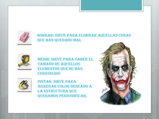 Borrar: Sirve para eliminar aquellas cosas
que han quedado mal
Medir: Sirve para saber el
tamaño de aquellos
elementos que se han
construido
Pintar: Sirve para
agregar color deseado a
la estructura que
queramos personificar.