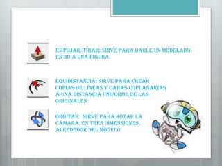 Empujar/tirar: Sirve para darle un modelado
en 3D a una figura.
Equidistancia: Sirve para crear
copias de líneas y caras coplanarias
a una distancia uniforme de las
originales
Orbitar: Sirve para rotar la
cámara, en tres dimensiones,
alrededor del modelo