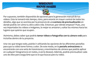 Por supuesto, también dispondrás de opciones para la generación manual de tus
videos. Esto te tomará más tiempo, claro, pero estarás en mayor control de todos los
detalles, algo que se acentúa por la presencia de unaventana de previsualización en
donde podrás ver cómo tu obra cobra vida. Entonces ¿por dónde empezar? Pues, una
vez importados los videos e imágenes, lo mejor es arrastrar y soltar los mismos hacia los
lugares que quieres que ocupen.
Asimismo, debes saber que podrás tomar videos o fotografías con tu cámara web para
incluirlas dentro de tu proyecto.
Una vez que tengas todo, podrás ir utilizando las opciones de las diferentes pestañas
para que tu video tome forma y color. De este modo, en la pestaña animaciones te
encontrarás con una serie de transiciones y movimientos de cámara que podrás aplicar
en cualquier fotograma (o en todos, si así lo deseas). Además, podrás previsualizar cada
uno de ellos para asegurarte que es lo que buscas para tu video.
 