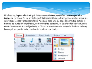 Finalmente, la pestaña Principal tiene reservado tres pequeños botones para los
textos de tu video. En tal sentido, podrás insertar títulos, descripciones sobreimpresas
sobre las escenas y créditos finales. Además, cada uno de ellos te permitirá definir el
tiempo de duración en pantalla, el movimiento del texto, el color de fondo y la fuente,
entre otras cosas. Y si te fijas bien, el último botón tiene una pequeña flecha a su lado,
la cual, al ser presionada, revela más opciones de texto.
 