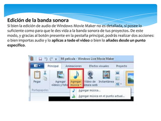 Edición de la banda sonora
Si bien la edición de audio de Windows Movie Maker no es detallada, sí posee lo
suficiente como para que le des vida a la banda sonora de tus proyectos. De este
modo, y gracias al botón presente en la pestaña principal, podrás realizar dos acciones:
o bien importas audio y lo aplicas a todo el video o bien lo añades desde un punto
específico.
 