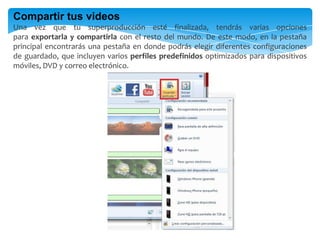 Compartir tus videos
Una vez que tu superproducción esté finalizada, tendrás varias opciones
para exportarla y compartirla con el resto del mundo. De este modo, en la pestaña
principal encontrarás una pestaña en donde podrás elegir diferentes configuraciones
de guardado, que incluyen varios perfiles predefinidos optimizados para dispositivos
móviles, DVD y correo electrónico.
 