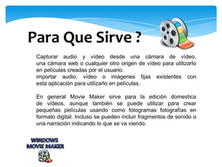 Capturar audio y vídeo desde una cámara de vídeo,
una cámara web o cualquier otro origen de vídeo para utilizarlo
en películas creadas por el usuario.
importar audio, vídeo o imágenes fijas existentes con
esta aplicación para utilizarlo en películas.
En general Movie Maker sirve para la edición domestica
de vídeos, aunque también se puede utilizar para crear
pequeñas películas usando como fotogramas fotografías en
formato digital. Incluso se pueden incluir fragmentos de sonido o
una narración indicando lo que se va viendo.
Para Que Sirve ?
 