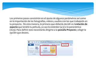 Los primeros pasos consistirán en el ajuste de algunos parámetros así como
en la importación de las fotografías, videos y audios con los que trabajarás en
tu proyecto. De esta manera, lo primero que deberás decidir es larelación de
aspecto que tendrá tu película, ya sea la estándar (4:3) o la panorámica
(16:9). Para definir esto necesitarás dirigirte a la pestaña Proyecto y elegir la
opción que desees.
 