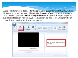 Luego será el momento de importar los contenidos que conformarán la película. Para
ello contarás con dos opciones el botón Añadir vídeos y fotos que se encuentra en la
barra superior o el cuadro Haz clic aquí para buscar fotos y vídeos. Elige cualquiera, ya
que los resultados son indistintos, ya que cualquiera de ellos abrirá un explorador en
donde deberás localizar los ficheros a importar.
 