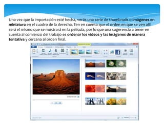 Una vez que la importación esté hecha, verás una serie de thumbnails o imágenes en
miniatura en el cuadro de la derecha. Ten en cuenta que el orden en que se ven allí
será el mismo que se mostrará en la película, por lo que una sugerencia a tener en
cuenta al comienzo del trabajo es ordenar los videos y las imágenes de manera
tentativa y cercana al orden final.
 