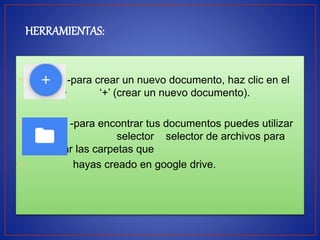 HERRAMIENTAS: 
• -para crear un nuevo documento, haz clic en el 
botón ‘+ ‘+’ (crear un nuevo documento). 
• -para encontrar tus documentos puedes utilizar 
el selector selector de archivos para 
examinar las carpetas que 
• hayas creado en google drive. 
 