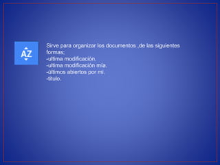 Sirve para organizar los documentos ,de las siguientes 
formas; 
-ultima modificación. 
-ultima modificación mía. 
-últimos abiertos por mi. 
-titulo. 
