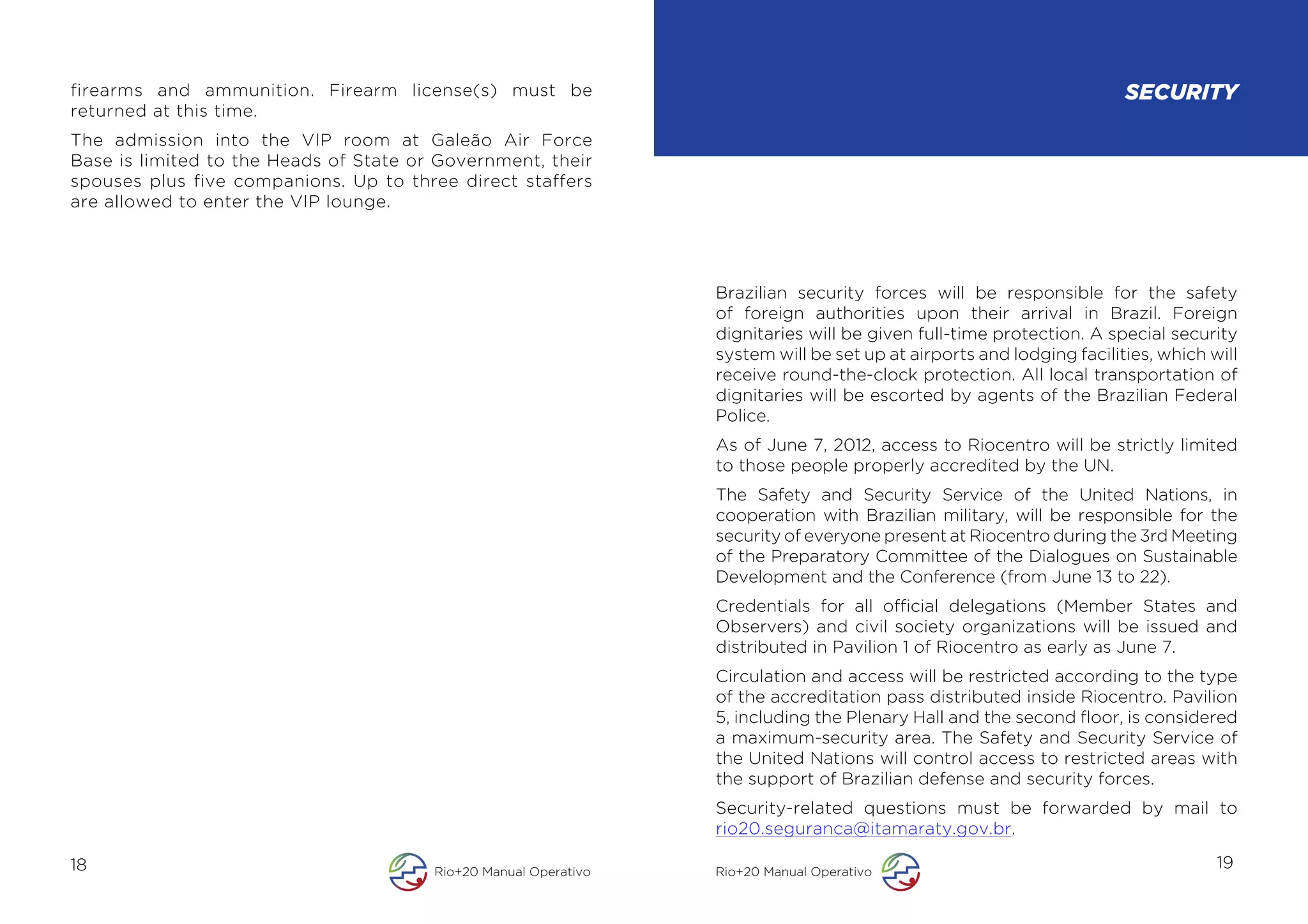 firearms and ammunition. Firearm license(s) must be                                                                    SECURITY
returned at this time.
The admission into the VIP room at Galeão Air Force
Base is limited to the Heads of State or Government, their
spouses plus five companions. Up to three direct staffers
are allowed to enter the VIP lounge.




                                                                  Brazilian security forces will be responsible for the safety
                                                                  of foreign authorities upon their arrival in Brazil. Foreign
                                                                  dignitaries will be given full-time protection. A special security
                                                                  system will be set up at airports and lodging facilities, which will
                                                                  receive round-the-clock protection. All local transportation of
                                                                  dignitaries will be escorted by agents of the Brazilian Federal
                                                                  Police.
                                                                  As of June 7, 2012, access to Riocentro will be strictly limited
                                                                  to those people properly accredited by the UN.
                                                                  The Safety and Security Service of the United Nations, in
                                                                  cooperation with Brazilian military, will be responsible for the
                                                                  security of everyone present at Riocentro during the 3rd Meeting
                                                                  of the Preparatory Committee of the Dialogues on Sustainable
                                                                  Development and the Conference (from June 13 to 22).
                                                                  Credentials for all official delegations (Member States and
                                                                  Observers) and civil society organizations will be issued and
                                                                  distributed in Pavilion 1 of Riocentro as early as June 7.
                                                                  Circulation and access will be restricted according to the type
                                                                  of the accreditation pass distributed inside Riocentro. Pavilion
                                                                  5, including the Plenary Hall and the second floor, is considered
                                                                  a maximum-security area. The Safety and Security Service of
                                                                  the United Nations will control access to restricted areas with
                                                                  the support of Brazilian defense and security forces.
                                                                  Security-related questions must be forwarded by mail to
                                                                  rio20.seguranca@itamaraty.gov.br.

18                                      Rio+20 Manual Operativo   Rio+20 Manual Operativo
                                                                                                                                   19
 