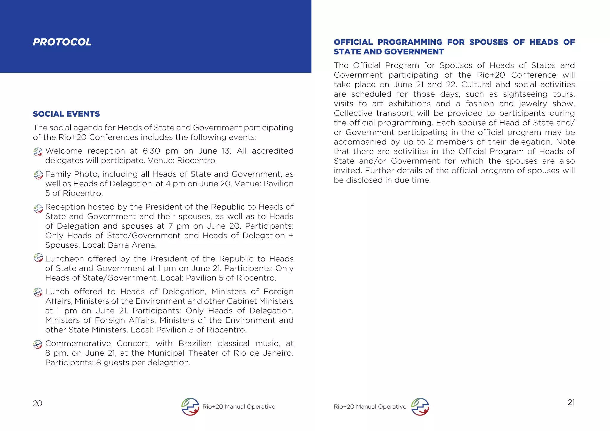 PROTOCOL                                                                 OFFICIAL PROGRAMMING FOR SPOUSES OF HEADS OF
                                                                         STATE AND GOVERNMENT
                                                                         The Official Program for Spouses of Heads of States and
                                                                         Government participating of the Rio+20 Conference will
                                                                         take place on June 21 and 22. Cultural and social activities
                                                                         are scheduled for those days, such as sightseeing tours,
                                                                         visits to art exhibitions and a fashion and jewelry show.
SOCIAL EVENTS                                                            Collective transport will be provided to participants during
                                                                         the official programming. Each spouse of Head of State and/
The social agenda for Heads of State and Government participating
                                                                         or Government participating in the official program may be
of the Rio+20 Conferences includes the following events:
                                                                         accompanied by up to 2 members of their delegation. Note
     Welcome reception at 6:30 pm on June 13. All accredited             that there are activities in the Official Program of Heads of
     delegates will participate. Venue: Riocentro                        State and/or Government for which the spouses are also
     Family Photo, including all Heads of State and Government, as       invited. Further details of the official program of spouses will
     well as Heads of Delegation, at 4 pm on June 20. Venue: Pavilion    be disclosed in due time.
     5 of Riocentro.
     Reception hosted by the President of the Republic to Heads of
     State and Government and their spouses, as well as to Heads
     of Delegation and spouses at 7 pm on June 20. Participants:
     Only Heads of State/Government and Heads of Delegation +
     Spouses. Local: Barra Arena.
     Luncheon offered by the President of the Republic to Heads
     of State and Government at 1 pm on June 21. Participants: Only
     Heads of State/Government. Local: Pavilion 5 of Riocentro.
     Lunch offered to Heads of Delegation, Ministers of Foreign
     Affairs, Ministers of the Environment and other Cabinet Ministers
     at 1 pm on June 21. Participants: Only Heads of Delegation,
     Ministers of Foreign Affairs, Ministers of the Environment and
     other State Ministers. Local: Pavilion 5 of Riocentro.
     Commemorative Concert, with Brazilian classical music, at
     8 pm, on June 21, at the Municipal Theater of Rio de Janeiro.
     Participants: 8 guests per delegation.




20                                            Rio+20 Manual Operativo    Rio+20 Manual Operativo
                                                                                                                                      21
 