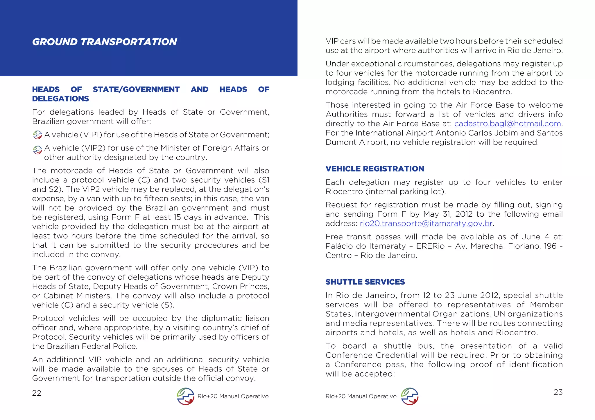 GROUND TRANSPORTATION                                                    VIP cars will be made available two hours before their scheduled
                                                                         use at the airport where authorities will arrive in Rio de Janeiro.
                                                                         Under exceptional circumstances, delegations may register up
                                                                         to four vehicles for the motorcade running from the airport to
                                                                         lodging facilities. No additional vehicle may be added to the
HEADS OF STATE/GOVERNMENT                    AND      HEADS       OF     motorcade running from the hotels to Riocentro.
DELEGATIONS
                                                                         Those interested in going to the Air Force Base to welcome
For delegations leaded by Heads of State or Government,                  Authorities must forward a list of vehicles and drivers info
Brazilian government will offer:                                         directly to the Air Force Base at: cadastro.bagl@hotmail.com.
     A vehicle (VIP1) for use of the Heads of State or Government;       For the International Airport Antonio Carlos Jobim and Santos
                                                                         Dumont Airport, no vehicle registration will be required.
     A vehicle (VIP2) for use of the Minister of Foreign Affairs or
     other authority designated by the country.
The motorcade of Heads of State or Government will also                  VEHICLE REGISTRATION
include a protocol vehicle (C) and two security vehicles (S1             Each delegation may register up to four vehicles to enter
and S2). The VIP2 vehicle may be replaced, at the delegation’s           Riocentro (internal parking lot).
expense, by a van with up to fifteen seats; in this case, the van
will not be provided by the Brazilian government and must                Request for registration must be made by filling out, signing
be registered, using Form F at least 15 days in advance. This            and sending Form F by May 31, 2012 to the following email
vehicle provided by the delegation must be at the airport at             address: rio20.transporte@itamaraty.gov.br.
least two hours before the time scheduled for the arrival, so            Free transit passes will made be available as of June 4 at:
that it can be submitted to the security procedures and be               Palácio do Itamaraty – ERERio – Av. Marechal Floriano, 196 -
included in the convoy.                                                  Centro – Rio de Janeiro.
The Brazilian government will offer only one vehicle (VIP) to
be part of the convoy of delegations whose heads are Deputy
                                                                         SHUTTLE SERVICES
Heads of State, Deputy Heads of Government, Crown Princes,
or Cabinet Ministers. The convoy will also include a protocol            In Rio de Janeiro, from 12 to 23 June 2012, special shuttle
vehicle (C) and a security vehicle (S).                                  services will be offered to representatives of Member
                                                                         States, Intergovernmental Organizations, UN organizations
Protocol vehicles will be occupied by the diplomatic liaison
                                                                         and media representatives. There will be routes connecting
officer and, where appropriate, by a visiting country’s chief of
                                                                         airports and hotels, as well as hotels and Riocentro.
Protocol. Security vehicles will be primarily used by officers of
the Brazilian Federal Police.                                            To board a shuttle bus, the presentation of a valid
                                                                         Conference Credential will be required. Prior to obtaining
An additional VIP vehicle and an additional security vehicle
                                                                         a Conference pass, the following proof of identification
will be made available to the spouses of Heads of State or
                                                                         will be accepted:
Government for transportation outside the official convoy.
22                                             Rio+20 Manual Operativo   Rio+20 Manual Operativo
                                                                                                                                         23
 