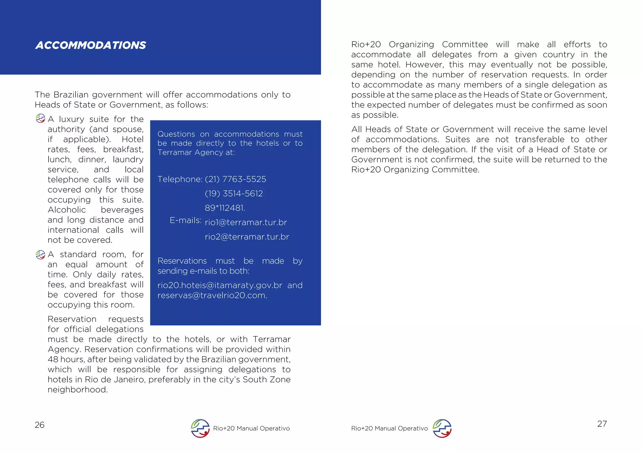 ACCOMMODATIONS                                                               Rio+20 Organizing Committee will make all efforts to
                                                                             accommodate all delegates from a given country in the
                                                                             same hotel. However, this may eventually not be possible,
                                                                             depending on the number of reservation requests. In order
                                                                             to accommodate as many members of a single delegation as
The Brazilian government will offer accommodations only to                   possible at the same place as the Heads of State or Government,
Heads of State or Government, as follows:                                    the expected number of delegates must be confirmed as soon
                                                                             as possible.
     A luxury suite for the
     authority (and spouse,                                                  All Heads of State or Government will receive the same level
                                Questions on accommodations must
     if applicable). Hotel      be made directly to the hotels or to         of accommodations. Suites are not transferable to other
     rates, fees, breakfast,    Terramar Agency at:                          members of the delegation. If the visit of a Head of State or
     lunch, dinner, laundry                                                  Government is not confirmed, the suite will be returned to the
     service,   and     local                                                Rio+20 Organizing Committee.
     telephone calls will be    Telephone: (21) 7763-5525
     covered only for those                 (19) 3514-5612
     occupying this suite.
     Alcoholic    beverages                 89*112481.
     and long distance and         E-mails: rio1@terramar.tur.br
     international calls will
     not be covered.                        rio2@terramar.tur.br

     A standard room, for
     an equal amount of         Reservations must be        made        by
     time. Only daily rates,    sending e-mails to both:
     fees, and breakfast will   rio20.hoteis@itamaraty.gov.br and
     be covered for those       reservas@travelrio20.com.
     occupying this room.
     Reservation requests
     for official delegations
     must be made directly to the hotels, or with Terramar
     Agency. Reservation confirmations will be provided within
     48 hours, after being validated by the Brazilian government,
     which will be responsible for assigning delegations to
     hotels in Rio de Janeiro, preferably in the city’s South Zone
     neighborhood.



26                                            Rio+20 Manual Operativo        Rio+20 Manual Operativo
                                                                                                                                         27
 