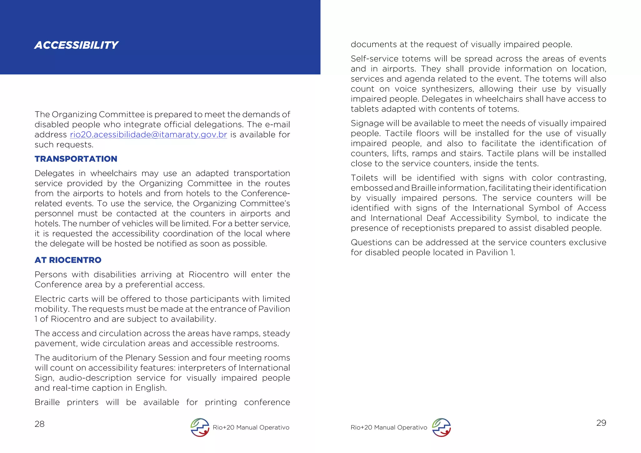ACCESSIBILITY                                                             documents at the request of visually impaired people.
                                                                          Self-service totems will be spread across the areas of events
                                                                          and in airports. They shall provide information on location,
                                                                          services and agenda related to the event. The totems will also
                                                                          count on voice synthesizers, allowing their use by visually
                                                                          impaired people. Delegates in wheelchairs shall have access to
                                                                          tablets adapted with contents of totems.
The Organizing Committee is prepared to meet the demands of
disabled people who integrate official delegations. The e-mail            Signage will be available to meet the needs of visually impaired
address rio20.acessibilidade@itamaraty.gov.br is available for            people. Tactile floors will be installed for the use of visually
such requests.                                                            impaired people, and also to facilitate the identification of
                                                                          counters, lifts, ramps and stairs. Tactile plans will be installed
TRANSPORTATION
                                                                          close to the service counters, inside the tents.
Delegates in wheelchairs may use an adapted transportation
                                                                          Toilets will be identified with signs with color contrasting,
service provided by the Organizing Committee in the routes
                                                                          embossed and Braille information, facilitating their identification
from the airports to hotels and from hotels to the Conference-
                                                                          by visually impaired persons. The service counters will be
related events. To use the service, the Organizing Committee’s
                                                                          identified with signs of the International Symbol of Access
personnel must be contacted at the counters in airports and
                                                                          and International Deaf Accessibility Symbol, to indicate the
hotels. The number of vehicles will be limited. For a better service,
                                                                          presence of receptionists prepared to assist disabled people.
it is requested the accessibility coordination of the local where
the delegate will be hosted be notified as soon as possible.              Questions can be addressed at the service counters exclusive
                                                                          for disabled people located in Pavilion 1.
AT RIOCENTRO
Persons with disabilities arriving at Riocentro will enter the
Conference area by a preferential access.
Electric carts will be offered to those participants with limited
mobility. The requests must be made at the entrance of Pavilion
1 of Riocentro and are subject to availability.
The access and circulation across the areas have ramps, steady
pavement, wide circulation areas and accessible restrooms.
The auditorium of the Plenary Session and four meeting rooms
will count on accessibility features: interpreters of International
Sign, audio-description service for visually impaired people
and real-time caption in English.
Braille printers will be available for printing conference

28                                              Rio+20 Manual Operativo   Rio+20 Manual Operativo
                                                                                                                                          29
 