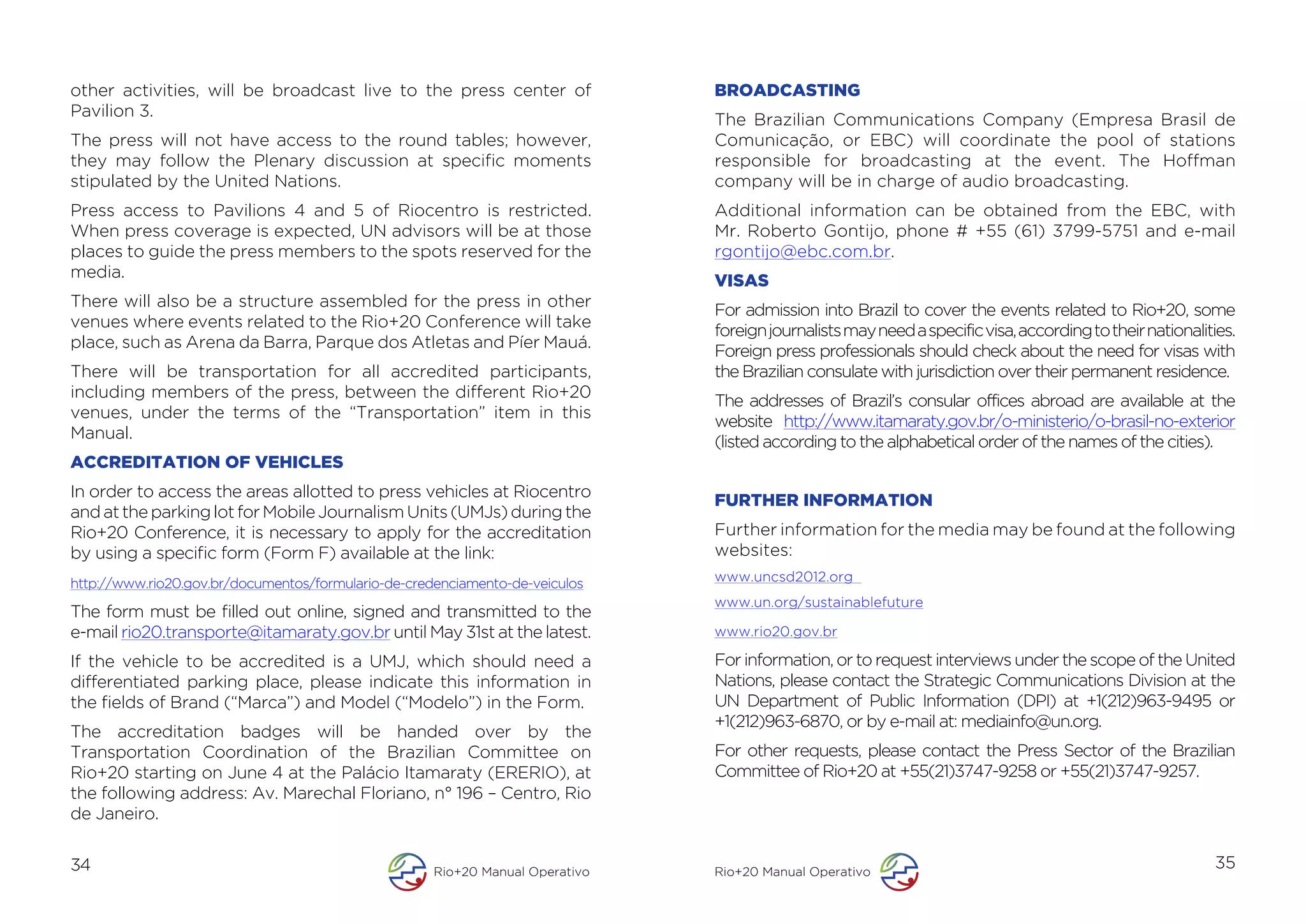 other activities, will be broadcast live to the press center of                BROADCASTING
Pavilion 3.
                                                                               The Brazilian Communications Company (Empresa Brasil de
The press will not have access to the round tables; however,                   Comunicação, or EBC) will coordinate the pool of stations
they may follow the Plenary discussion at specific moments                     responsible for broadcasting at the event. The Hoffman
stipulated by the United Nations.                                              company will be in charge of audio broadcasting.
Press access to Pavilions 4 and 5 of Riocentro is restricted.                  Additional information can be obtained from the EBC, with
When press coverage is expected, UN advisors will be at those                  Mr. Roberto Gontijo, phone # +55 (61) 3799-5751 and e-mail
places to guide the press members to the spots reserved for the                rgontijo@ebc.com.br.
media.
                                                                               VISAS
There will also be a structure assembled for the press in other
                                                                               For admission into Brazil to cover the events related to Rio+20, some
venues where events related to the Rio+20 Conference will take
                                                                               foreign journalists may need a specific visa, according to their nationalities.
place, such as Arena da Barra, Parque dos Atletas and Píer Mauá.
                                                                               Foreign press professionals should check about the need for visas with
There will be transportation for all accredited participants,                  the Brazilian consulate with jurisdiction over their permanent residence.
including members of the press, between the different Rio+20
                                                                               The addresses of Brazil’s consular offices abroad are available at the
venues, under the terms of the “Transportation” item in this
                                                                               website http://www.itamaraty.gov.br/o-ministerio/o-brasil-no-exterior
Manual.
                                                                               (listed according to the alphabetical order of the names of the cities).
ACCREDITATION OF VEHICLES
In order to access the areas allotted to press vehicles at Riocentro
                                                                               FURTHER INFORMATION
and at the parking lot for Mobile Journalism Units (UMJs) during the
Rio+20 Conference, it is necessary to apply for the accreditation              Further information for the media may be found at the following
by using a specific form (Form F) available at the link:                       websites:
http://www.rio20.gov.br/documentos/formulario-de-credenciamento-de-veiculos    www.uncsd2012.org
                                                                               www.un.org/sustainablefuture
The form must be filled out online, signed and transmitted to the
e-mail rio20.transporte@itamaraty.gov.br until May 31st at the latest.         www.rio20.gov.br

If the vehicle to be accredited is a UMJ, which should need a                  For information, or to request interviews under the scope of the United
differentiated parking place, please indicate this information in              Nations, please contact the Strategic Communications Division at the
the fields of Brand (“Marca”) and Model (“Modelo”) in the Form.                UN Department of Public Information (DPI) at +1(212)963-9495 or
                                                                               +1(212)963-6870, or by e-mail at: mediainfo@un.org.
The accreditation badges will be handed over by the
Transportation Coordination of the Brazilian Committee on                      For other requests, please contact the Press Sector of the Brazilian
Rio+20 starting on June 4 at the Palácio Itamaraty (ERERIO), at                Committee of Rio+20 at +55(21)3747-9258 or +55(21)3747-9257.
the following address: Av. Marechal Floriano, n° 196 – Centro, Rio
de Janeiro.


34                                                   Rio+20 Manual Operativo   Rio+20 Manual Operativo
                                                                                                                                                          35
 