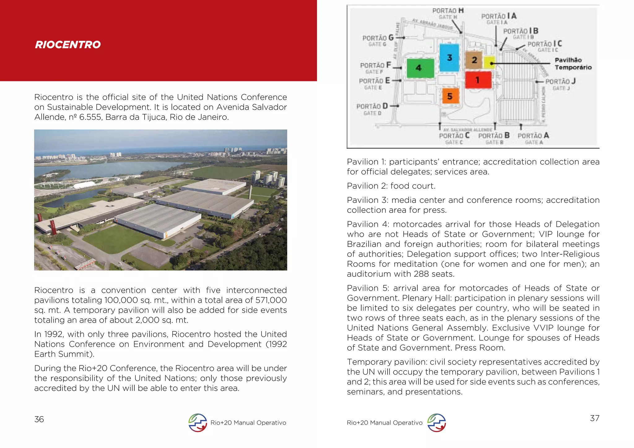 RIOCENTRO



Riocentro is the official site of the United Nations Conference
on Sustainable Development. It is located on Avenida Salvador
Allende, nº 6.555, Barra da Tijuca, Rio de Janeiro.




                                                                        Pavilion 1: participants’ entrance; accreditation collection area
                                                                        for official delegates; services area.
                                                                        Pavilion 2: food court.
                                                                        Pavilion 3: media center and conference rooms; accreditation
                                                                        collection area for press.
                                                                        Pavilion 4: motorcades arrival for those Heads of Delegation
                                                                        who are not Heads of State or Government; VIP lounge for
                                                                        Brazilian and foreign authorities; room for bilateral meetings
                                                                        of authorities; Delegation support offices; two Inter-Religious
                                                                        Rooms for meditation (one for women and one for men); an
                                                                        auditorium with 288 seats.
Riocentro is a convention center with five interconnected               Pavilion 5: arrival area for motorcades of Heads of State or
pavilions totaling 100,000 sq. mt., within a total area of 571,000      Government. Plenary Hall: participation in plenary sessions will
sq. mt. A temporary pavilion will also be added for side events         be limited to six delegates per country, who will be seated in
totaling an area of about 2,000 sq. mt.                                 two rows of three seats each, as in the plenary sessions of the
                                                                        United Nations General Assembly. Exclusive VVIP lounge for
In 1992, with only three pavilions, Riocentro hosted the United         Heads of State or Government. Lounge for spouses of Heads
Nations Conference on Environment and Development (1992                 of State and Government. Press Room.
Earth Summit).
                                                                        Temporary pavilion: civil society representatives accredited by
During the Rio+20 Conference, the Riocentro area will be under          the UN will occupy the temporary pavilion, between Pavilions 1
the responsibility of the United Nations; only those previously         and 2; this area will be used for side events such as conferences,
accredited by the UN will be able to enter this area.                   seminars, and presentations.


36                                            Rio+20 Manual Operativo   Rio+20 Manual Operativo
                                                                                                                                       37
 