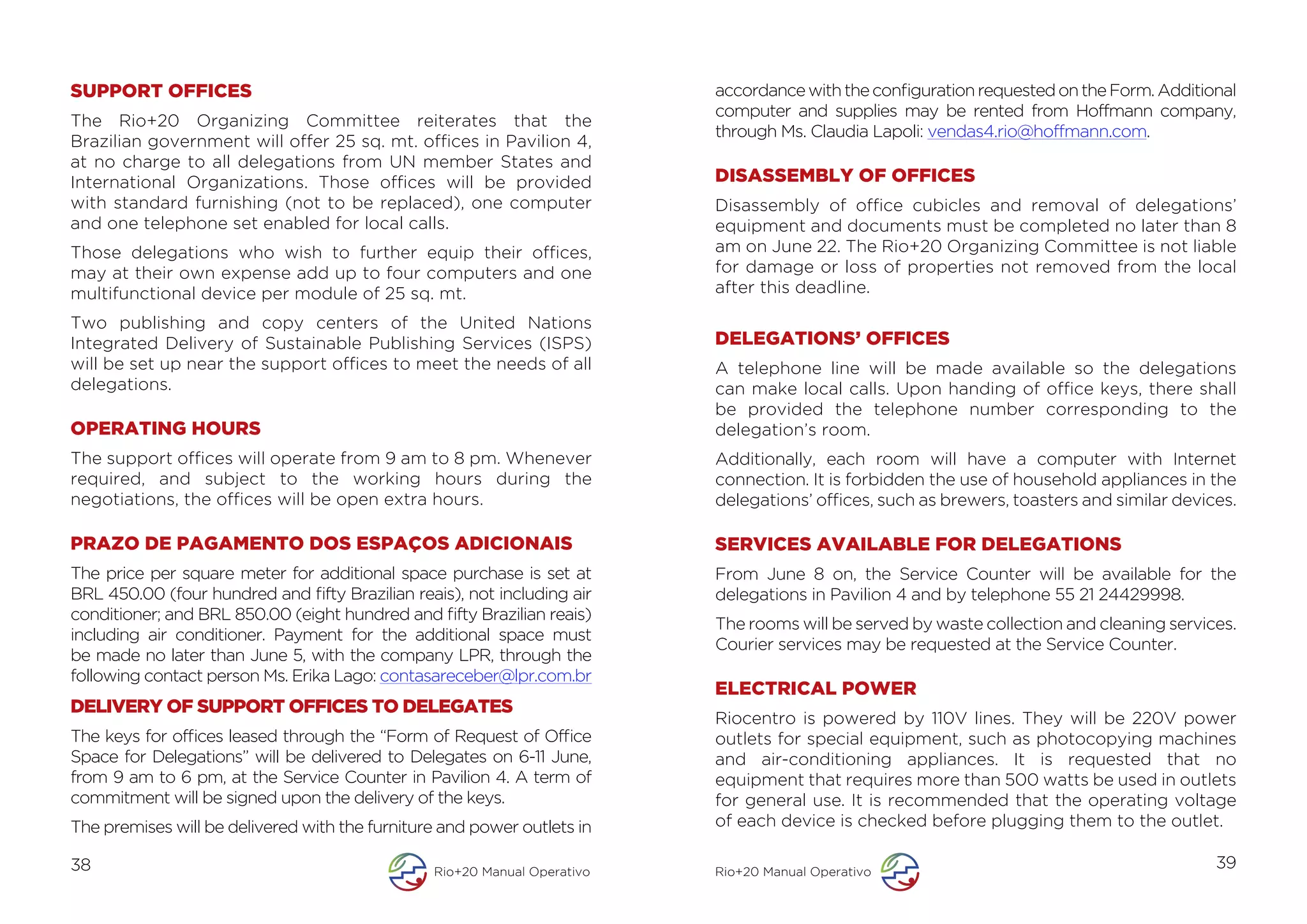 SUPPORT OFFICES                                                           accordance with the configuration requested on the Form. Additional
                                                                          computer and supplies may be rented from Hoffmann company,
The Rio+20 Organizing Committee reiterates that the
                                                                          through Ms. Claudia Lapoli: vendas4.rio@hoffmann.com.
Brazilian government will offer 25 sq. mt. offices in Pavilion 4,
at no charge to all delegations from UN member States and
International Organizations. Those offices will be provided               DISASSEMBLY OF OFFICES
with standard furnishing (not to be replaced), one computer               Disassembly of office cubicles and removal of delegations’
and one telephone set enabled for local calls.                            equipment and documents must be completed no later than 8
Those delegations who wish to further equip their offices,                am on June 22. The Rio+20 Organizing Committee is not liable
may at their own expense add up to four computers and one                 for damage or loss of properties not removed from the local
multifunctional device per module of 25 sq. mt.                           after this deadline.

Two publishing and copy centers of the United Nations
Integrated Delivery of Sustainable Publishing Services (ISPS)             DELEGATIONS’ OFFICES
will be set up near the support offices to meet the needs of all          A telephone line will be made available so the delegations
delegations.                                                              can make local calls. Upon handing of office keys, there shall
                                                                          be provided the telephone number corresponding to the
OPERATING HOURS                                                           delegation’s room.
The support offices will operate from 9 am to 8 pm. Whenever              Additionally, each room will have a computer with Internet
required, and subject to the working hours during the                     connection. It is forbidden the use of household appliances in the
negotiations, the offices will be open extra hours.                       delegations’ offices, such as brewers, toasters and similar devices.

PRAZO DE PAGAMENTO DOS ESPAÇOS ADICIONAIS                                 SERVICES AVAILABLE FOR DELEGATIONS
The price per square meter for additional space purchase is set at        From June 8 on, the Service Counter will be available for the
BRL 450.00 (four hundred and fifty Brazilian reais), not including air    delegations in Pavilion 4 and by telephone 55 21 24429998.
conditioner; and BRL 850.00 (eight hundred and fifty Brazilian reais)
                                                                          The rooms will be served by waste collection and cleaning services.
including air conditioner. Payment for the additional space must
                                                                          Courier services may be requested at the Service Counter.
be made no later than June 5, with the company LPR, through the
following contact person Ms. Erika Lago: contasareceber@lpr.com.br
                                                                          ELECTRICAL POWER
DELIVERY OF SUPPORT OFFICES TO DELEGATES
                                                                          Riocentro is powered by 110V lines. They will be 220V power
The keys for offices leased through the “Form of Request of Office        outlets for special equipment, such as photocopying machines
Space for Delegations” will be delivered to Delegates on 6-11 June,       and air-conditioning appliances. It is requested that no
from 9 am to 6 pm, at the Service Counter in Pavilion 4. A term of        equipment that requires more than 500 watts be used in outlets
commitment will be signed upon the delivery of the keys.                  for general use. It is recommended that the operating voltage
The premises will be delivered with the furniture and power outlets in    of each device is checked before plugging them to the outlet.

38                                              Rio+20 Manual Operativo   Rio+20 Manual Operativo
                                                                                                                                           39
 
