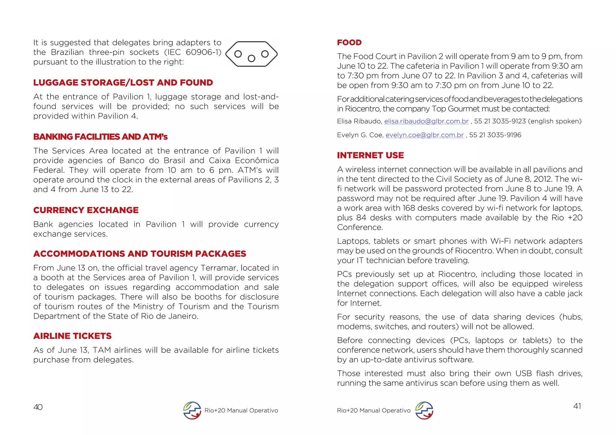 It is suggested that delegates bring adapters to                       FOOD
the Brazilian three-pin sockets (IEC 60906-1)
                                                                       The Food Court in Pavilion 2 will operate from 9 am to 9 pm, from
pursuant to the illustration to the right:
                                                                       June 10 to 22. The cafeteria in Pavilion 1 will operate from 9:30 am
                                                                       to 7:30 pm from June 07 to 22. In Pavilion 3 and 4, cafeterias will
LUGGAGE STORAGE/LOST AND FOUND                                         be open from 9:30 am to 7:30 pm on from June 10 to 22.
At the entrance of Pavilion 1, luggage storage and lost-and-           For additional catering services of food and beverages to the delegations
found services will be provided; no such services will be              in Riocentro, the company Top Gourmet must be contacted:
provided within Pavilion 4.
                                                                       Elisa Ribaudo, elisa.ribaudo@glbr.com.br , 55 21 3035-9123 (english spoken)

BANKING FACILITIES AND ATM’s                                           Evelyn G. Coe, evelyn.coe@glbr.com.br , 55 21 3035-9196

The Services Area located at the entrance of Pavilion 1 will
                                                                       INTERNET USE
provide agencies of Banco do Brasil and Caixa Econômica
Federal. They will operate from 10 am to 6 pm. ATM’s will              A wireless internet connection will be available in all pavilions and
operate around the clock in the external areas of Pavilions 2, 3       in the tent directed to the Civil Society as of June 8, 2012. The wi-
and 4 from June 13 to 22.                                              fi network will be password protected from June 8 to June 19. A
                                                                       password may not be required after June 19. Pavilion 4 will have
CURRENCY EXCHANGE                                                      a work area with 168 desks covered by wi-fi network for laptops,
                                                                       plus 84 desks with computers made available by the Rio +20
Bank agencies located in Pavilion 1 will provide currency              Conference.
exchange services.
                                                                       Laptops, tablets or smart phones with Wi-Fi network adapters
ACCOMMODATIONS AND TOURISM PACKAGES                                    may be used on the grounds of Riocentro. When in doubt, consult
                                                                       your IT technician before traveling.
From June 13 on, the official travel agency Terramar, located in
a booth at the Services area of Pavilion 1, will provide services      PCs previously set up at Riocentro, including those located in
to delegates on issues regarding accommodation and sale                the delegation support offices, will also be equipped wireless
of tourism packages. There will also be booths for disclosure          Internet connections. Each delegation will also have a cable jack
of tourism routes of the Ministry of Tourism and the Tourism           for Internet.
Department of the State of Rio de Janeiro.                             For security reasons, the use of data sharing devices (hubs,
                                                                       modems, switches, and routers) will not be allowed.
AIRLINE TICKETS                                                        Before connecting devices (PCs, laptops or tablets) to the
As of June 13, TAM airlines will be available for airline tickets      conference network, users should have them thoroughly scanned
purchase from delegates.                                               by an up-to-date antivirus software.
                                                                       Those interested must also bring their own USB flash drives,
                                                                       running the same antivirus scan before using them as well.


40                                           Rio+20 Manual Operativo   Rio+20 Manual Operativo
                                                                                                                                               41
 