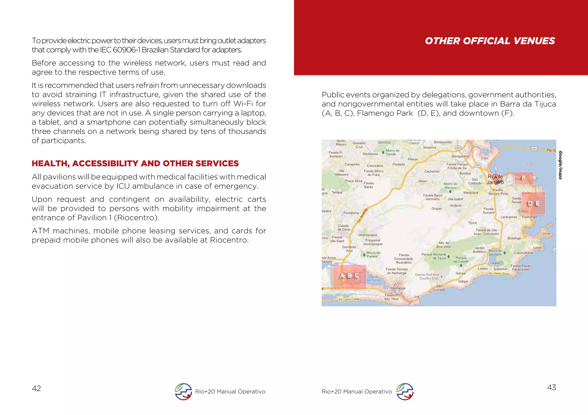 To provide electric power to their devices, users must bring outlet adapters                              OTHER OFFICIAL VENUES
that comply with the IEC 60906-1 Brazilian Standard for adapters.
Before accessing to the wireless network, users must read and
agree to the respective terms of use.
It is recommended that users refrain from unnecessary downloads
to avoid straining IT infrastructure, given the shared use of the              Public events organized by delegations, government authorities,
wireless network. Users are also requested to turn off Wi-Fi for               and nongovernmental entities will take place in Barra da Tijuca
any devices that are not in use. A single person carrying a laptop,            (A, B, C), Flamengo Park (D, E), and downtown (F).
a tablet, and a smartphone can potentially simultaneously block
three channels on a network being shared by tens of thousands
of participants.




                                                                                                                                                 Google/maps
HEALTH, ACCESSIBILITY AND OTHER SERVICES
All pavilions will be equipped with medical facilities with medical
evacuation service by ICU ambulance in case of emergency.
Upon request and contingent on availability, electric carts
will be provided to persons with mobility impairment at the
entrance of Pavilion 1 (Riocentro).
ATM machines, mobile phone leasing services, and cards for
prepaid mobile phones will also be available at Riocentro.




42                                                  Rio+20 Manual Operativo    Rio+20 Manual Operativo
                                                                                                                                           43
 