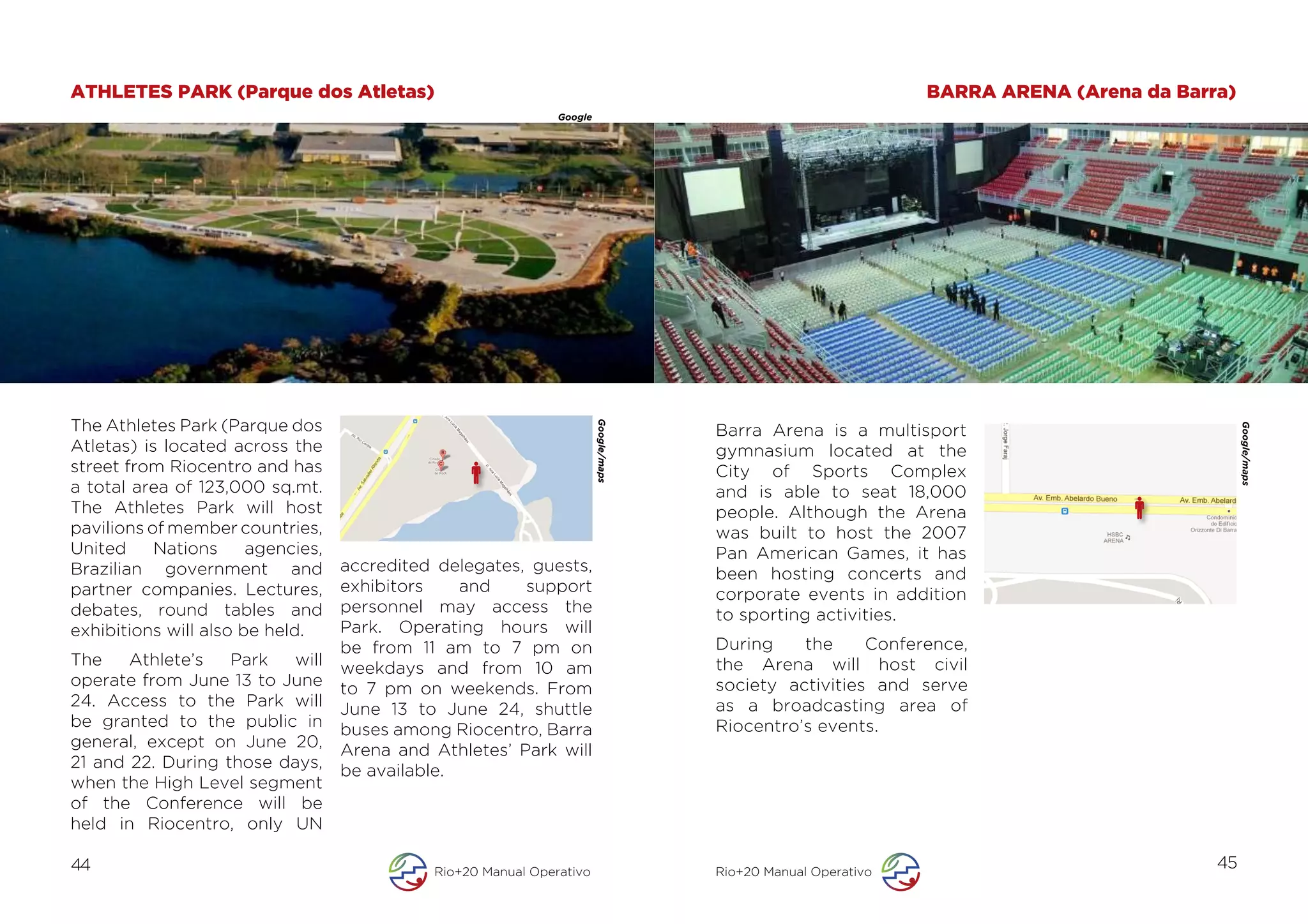 ATHLETES PARK (Parque dos Atletas)                                                                                     BARRA ARENA (Arena da Barra)
                                                               Google




                                                                                      	
  

The Athletes Park (Parque dos




                                                                        Google/maps
                                                                                             Barra Arena is a multisport




                                                                                                                                                      Google/maps
Atletas) is located across the                                                               gymnasium located at the
street from Riocentro and has                                                                City of Sports Complex
a total area of 123,000 sq.mt.                                                               and is able to seat 18,000
The Athletes Park will host                                                                  people. Although the Arena
pavilions of member countries,                                                               was built to host the 2007
United     Nations     agencies,                                                             Pan American Games, it has
Brazilian government and           accredited delegates, guests,                             been hosting concerts and
partner companies. Lectures,       exhibitors    and    support                              corporate events in addition
debates, round tables and          personnel may access the                                  to sporting activities.
exhibitions will also be held.     Park. Operating hours will
                                   be from 11 am to 7 pm on                                  During    the     Conference,
The    Athlete’s   Park  will      weekdays and from 10 am                                   the Arena will host civil
operate from June 13 to June       to 7 pm on weekends. From                                 society activities and serve
24. Access to the Park will        June 13 to June 24, shuttle                               as a broadcasting area of
be granted to the public in        buses among Riocentro, Barra                              Riocentro’s events.
general, except on June 20,        Arena and Athletes’ Park will
21 and 22. During those days,      be available.
when the High Level segment
of the Conference will be
held in Riocentro, only UN

44                                           Rio+20 Manual Operativo                         Rio+20 Manual Operativo
                                                                                                                                                 45
 