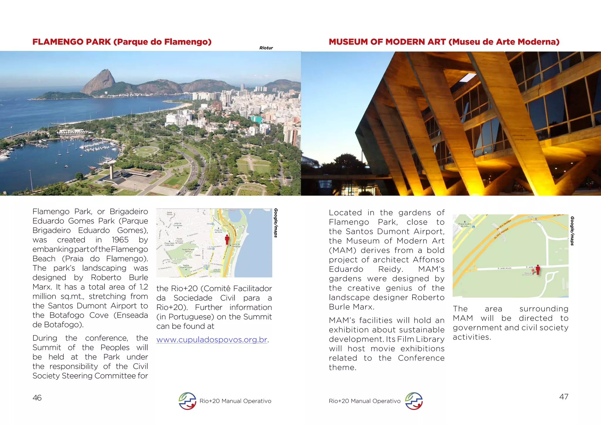 FLAMENGO PARK (Parque do Flamengo)                                                             MUSEUM OF MODERN ART (Museu de Arte Moderna)
                                                                 Riotur




Flamengo Park, or Brigadeiro




                                                                          Google/maps
                                                                                               Located in the gardens of




                                                                                                                                                              Google/maps
Eduardo Gomes Park (Parque                                                                     Flamengo Park, close to

                                                                                        	
  
Brigadeiro Eduardo Gomes),                                                                     the Santos Dumont Airport,
was created in 1965 by                                                                         the Museum of Modern Art
embanking part of the Flamengo                                                                 (MAM) derives from a bold
Beach (Praia do Flamengo).                                                                     project of architect Affonso
The park’s landscaping was                                                                     Eduardo     Reidy.    MAM’s
designed by Roberto Burle                                                                      gardens were designed by
Marx. It has a total area of 1.2   the Rio+20 (Comitê Facilitador                              the creative genius of the
million sq.mt., stretching from    da Sociedade Civil para a                                   landscape designer Roberto
the Santos Dumont Airport to       Rio+20). Further information                                Burle Marx.                     The      area surrounding
the Botafogo Cove (Enseada         (in Portuguese) on the Summit                                                               MAM will be directed to
                                                                                               MAM’s facilities will hold an
de Botafogo).                      can be found at                                                                             government and civil society
                                                                                               exhibition about sustainable
During the conference, the         www.cupuladospovos.org.br.                                  development. Its Film Library   activities.
Summit of the Peoples will                                                                     will host movie exhibitions
be held at the Park under                                                                      related to the Conference
the responsibility of the Civil                                                                theme.
Society Steering Committee for

46                                            Rio+20 Manual Operativo                          Rio+20 Manual Operativo
                                                                                                                                                        47
 