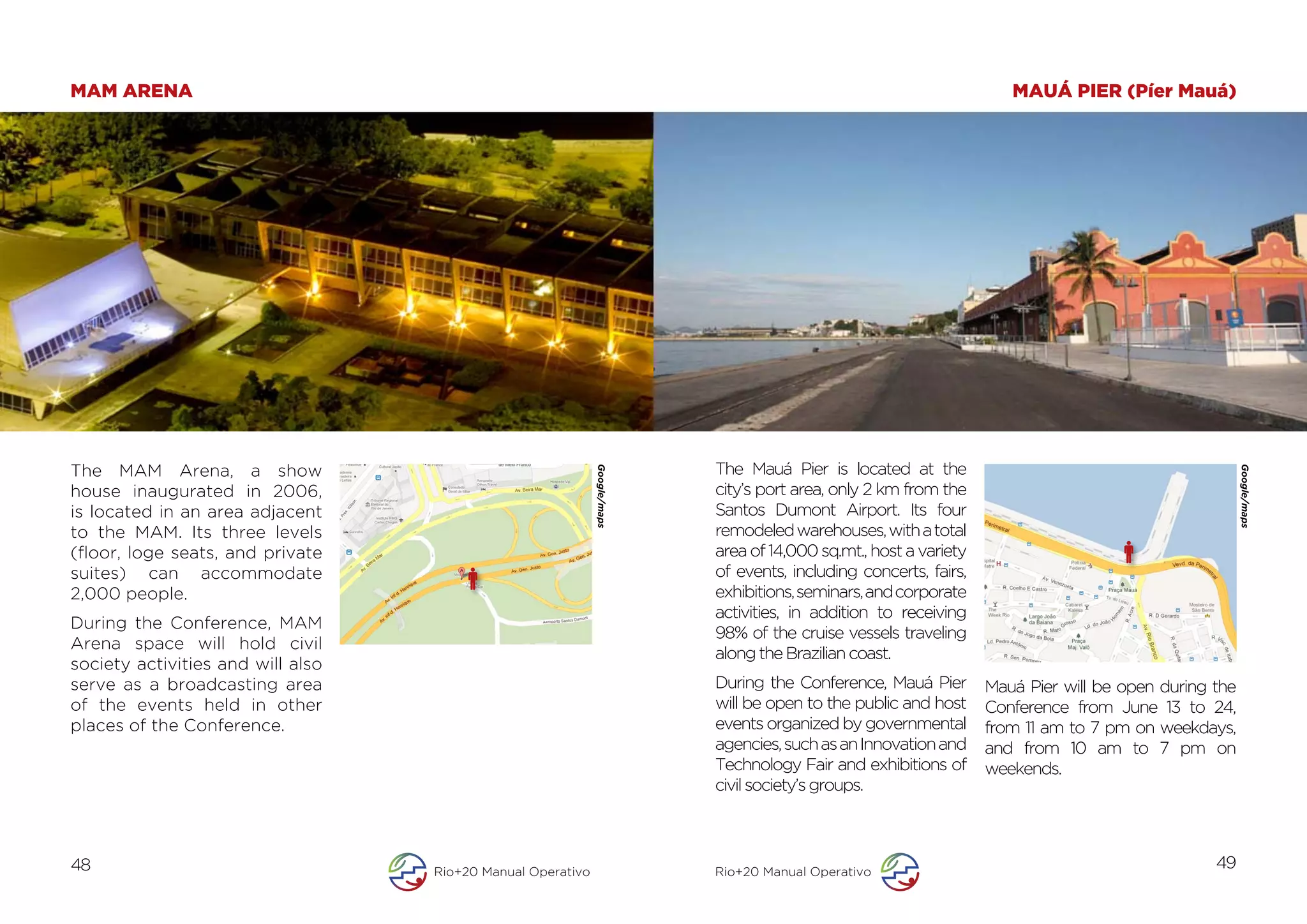 MAM ARENA                                                                                                                    MAUÁ PIER (Píer Mauá)




The MAM Arena, a show                                                             The Mauá Pier is located at the

                                                                           	
  




                                                             Google/maps




                                                                                                                                                              Google/maps
house inaugurated in 2006,                                                        city’s port area, only 2 km from the
is located in an area adjacent                                                    Santos Dumont Airport. Its four
to the MAM. Its three levels                                                      remodeled warehouses, with a total
(floor, loge seats, and private                                                   area of 14,000 sq.mt., host a variety
suites) can accommodate                                                           of events, including concerts, fairs,
2,000 people.                                                                     exhibitions, seminars, and corporate
                                                                                  activities, in addition to receiving
During the Conference, MAM
                                                                                  98% of the cruise vessels traveling
Arena space will hold civil
                                                                                  along the Brazilian coast.
society activities and will also
serve as a broadcasting area                                                      During the Conference, Mauá Pier        Mauá Pier will be open during the
of the events held in other                                                       will be open to the public and host     Conference from June 13 to 24,
places of the Conference.                                                         events organized by governmental        from 11 am to 7 pm on weekdays,
                                                                                  agencies, such as an Innovation and     and from 10 am to 7 pm on
                                                                                  Technology Fair and exhibitions of      weekends.
                                                                                  civil society’s groups.



48                                 Rio+20 Manual Operativo                        Rio+20 Manual Operativo
                                                                                                                                                        49
 