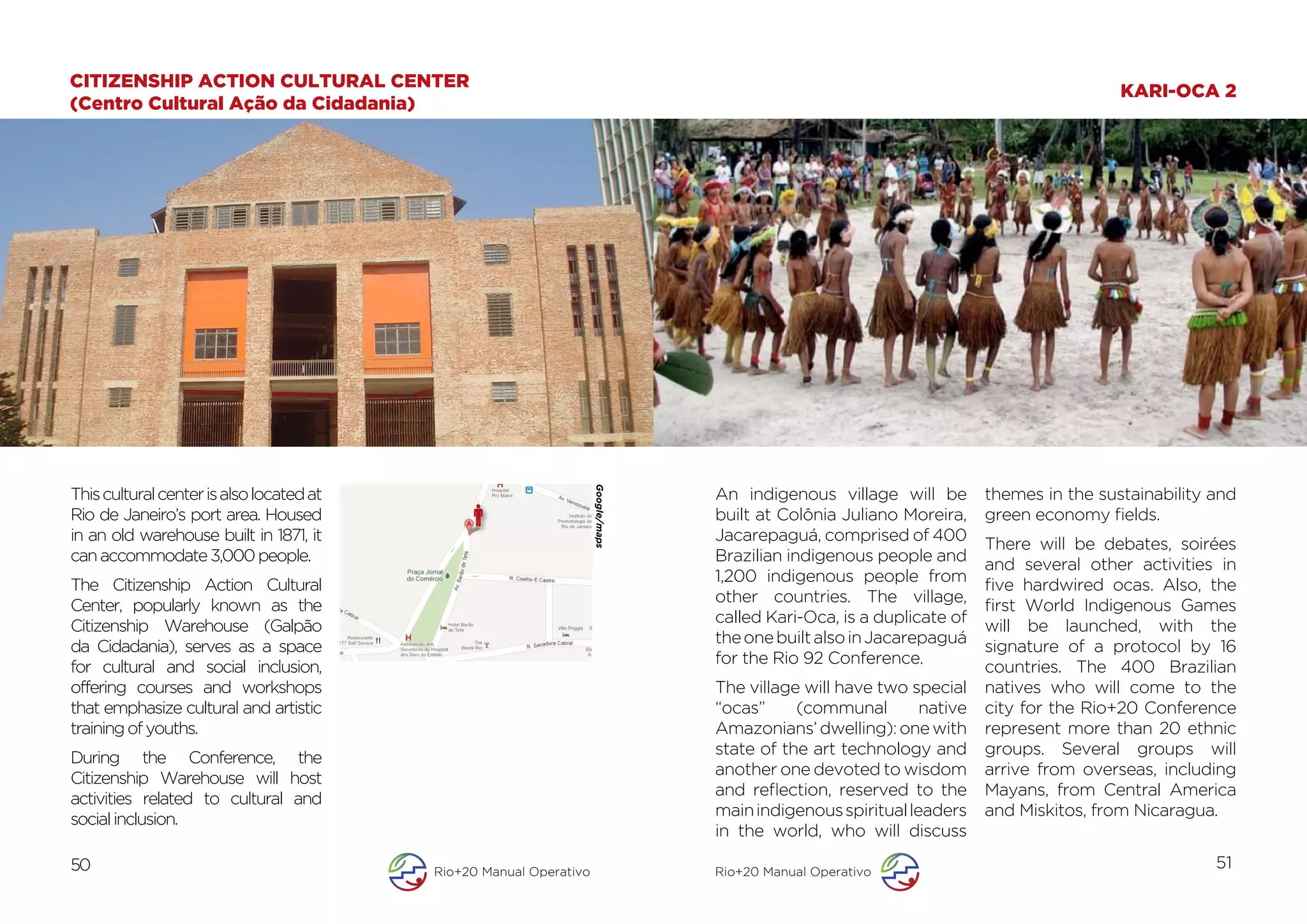 CITIZENSHIP ACTION CULTURAL CENTER
                                                                                                                                               KARI-OCA 2
(Centro Cultural Ação da Cidadania)




                                                                    Google/maps
This cultural center is also located at                                                  An indigenous village will be        themes in the sustainability and
Rio de Janeiro’s port area. Housed                                                       built at Colônia Juliano Moreira,    green economy fields.

                                                                                  	
  
in an old warehouse built in 1871, it                                                    Jacarepaguá, comprised of 400
                                                                                                                              There will be debates, soirées
can accommodate 3,000 people.                                                            Brazilian indigenous people and
                                                                                                                              and several other activities in
                                                                                         1,200 indigenous people from
The Citizenship Action Cultural                                                                                               five hardwired ocas. Also, the
                                                                                         other countries. The village,
Center, popularly known as the                                                                                                first World Indigenous Games
                                                                                         called Kari-Oca, is a duplicate of
Citizenship Warehouse (Galpão                                                                                                 will be launched, with the
                                                                                         the one built also in Jacarepaguá
da Cidadania), serves as a space                                                                                              signature of a protocol by 16
                                                                                         for the Rio 92 Conference.
for cultural and social inclusion,                                                                                            countries. The 400 Brazilian
offering courses and workshops                                                           The village will have two special    natives who will come to the
that emphasize cultural and artistic                                                     “ocas”     (communal        native   city for the Rio+20 Conference
training of youths.                                                                      Amazonians’ dwelling): one with      represent more than 20 ethnic
                                                                                         state of the art technology and      groups. Several groups will
During the Conference, the
                                                                                         another one devoted to wisdom        arrive from overseas, including
Citizenship Warehouse will host
                                                                                         and reflection, reserved to the      Mayans, from Central America
activities related to cultural and
                                                                                         main indigenous spiritual leaders    and Miskitos, from Nicaragua.
social inclusion.
                                                                                         in the world, who will discuss
50                                        Rio+20 Manual Operativo                        Rio+20 Manual Operativo
                                                                                                                                                           51
 