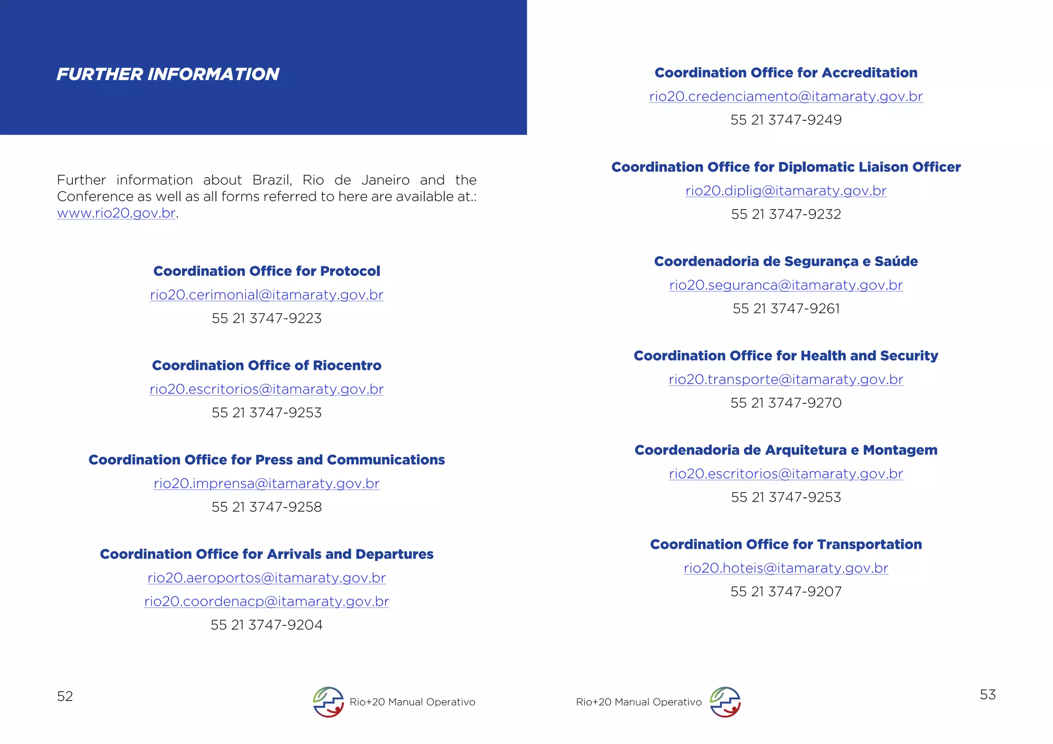 FURTHER INFORMATION                                                                   Coordination Office for Accreditation
                                                                                     rio20.credenciamento@itamaraty.gov.br
                                                                                                  55 21 3747-9249


                                                                              Coordination Office for Diplomatic Liaison Officer
Further information about Brazil, Rio de Janeiro and the
Conference as well as all forms referred to here are available at.:                        rio20.diplig@itamaraty.gov.br
www.rio20.gov.br.                                                                                 55 21 3747-9232


                                                                                      Coordenadoria de Segurança e Saúde
               Coordination Office for Protocol
                                                                                         rio20.seguranca@itamaraty.gov.br
              rio20.cerimonial@itamaraty.gov.br
                                                                                                  55 21 3747-9261
                        55 21 3747-9223

                                                                                  Coordination Office for Health and Security
               Coordination Office of Riocentro
                                                                                        rio20.transporte@itamaraty.gov.br
              rio20.escritorios@itamaraty.gov.br
                                                                                                  55 21 3747-9270
                        55 21 3747-9253

                                                                                  Coordenadoria de Arquitetura e Montagem
     Coordination Office for Press and Communications
                                                                                        rio20.escritorios@itamaraty.gov.br
               rio20.imprensa@itamaraty.gov.br
                                                                                                  55 21 3747-9253
                        55 21 3747-9258

                                                                                     Coordination Office for Transportation
      Coordination Office for Arrivals and Departures
                                                                                           rio20.hoteis@itamaraty.gov.br
              rio20.aeroportos@itamaraty.gov.br
                                                                                                  55 21 3747-9207
             rio20.coordenacp@itamaraty.gov.br
                        55 21 3747-9204




52                                            Rio+20 Manual Operativo   Rio+20 Manual Operativo
                                                                                                                                   53
 