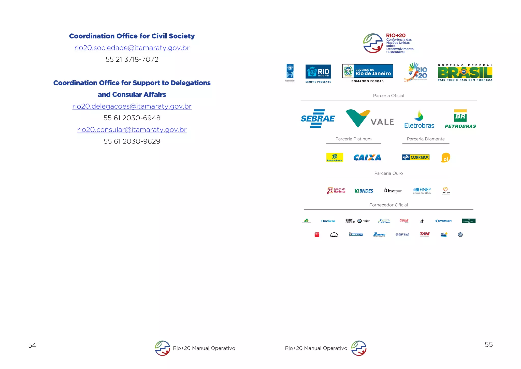 Coordination Office for Civil Society
           rio20.sociedade@itamaraty.gov.br
                    55 21 3718-7072


     Coordination Office for Support to Delegations
                                                                   Empowered lives.
                                                                   Resilient nations.




                  and Consular Affairs                                                                      Parceria Oﬁcial

          rio20.delegacoes@itamaraty.gov.br
                   55 61 2030-6948
            rio20.consular@itamaraty.gov.br
                                                                                        Parceria Platinum                     Parceria Diamante
                   55 61 2030-9629



                                                                                                            Parceria Ouro




                                                                                                       Fornecedor Oﬁcial




54                                       Rio+20 Manual Operativo   Rio+20 Manual Operativo
                                                                                                                                                  55
 