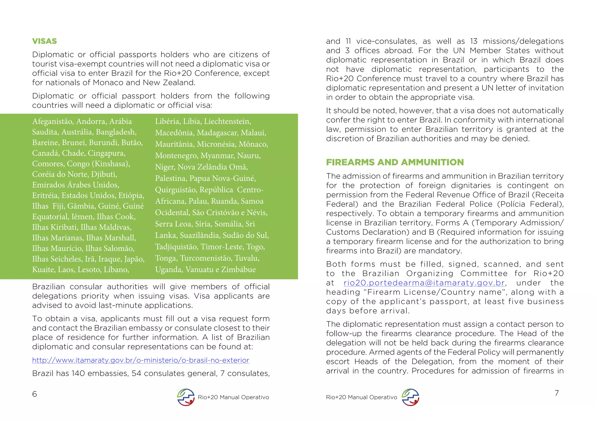 VISAS                                                                        and 11 vice-consulates, as well as 13 missions/delegations
                                                                             and 3 offices abroad. For the UN Member States without
Diplomatic or official passports holders who are citizens of
                                                                             diplomatic representation in Brazil or in which Brazil does
tourist visa-exempt countries will not need a diplomatic visa or
                                                                             not have diplomatic representation, participants to the
official visa to enter Brazil for the Rio+20 Conference, except
                                                                             Rio+20 Conference must travel to a country where Brazil has
for nationals of Monaco and New Zealand.
                                                                             diplomatic representation and present a UN letter of invitation
Diplomatic or official passport holders from the following                   in order to obtain the appropriate visa.
countries will need a diplomatic or official visa:
                                                                             It should be noted, however, that a visa does not automatically
Afeganistão, Andorra, Arábia           Libéria, Líbia, Liechtenstein,        confer the right to enter Brazil. In conformity with international
Saudita, Austrália, Bangladesh,        Macedônia, Madagascar, Malaui,        law, permission to enter Brazilian territory is granted at the
                                                                             discretion of Brazilian authorities and may be denied.
Bareine, Brunei, Burundi, Butão,       Mauritânia, Micronésia, Mônaco,
Canadá, Chade, Cingapura,              Montenegro, Myanmar, Nauru,
Comores, Congo (Kinshasa),             Níger, Nova Zelândia Omã,             FIREARMS AND AMMUNITION
Coréia do Norte, Djibuti,              Palestina, Papua Nova-Guiné,          The admission of firearms and ammunition in Brazilian territory
Emirados Árabes Unidos,                                                      for the protection of foreign dignitaries is contingent on
                                       Quirguistão, República Centro-
Eritréia, Estados Unidos, Etiópia,                                           permission from the Federal Revenue Office of Brazil (Receita
                                       Africana, Palau, Ruanda, Samoa        Federal) and the Brazilian Federal Police (Polícia Federal),
Ilhas Fiji, Gâmbia, Guiné, Guiné
Equatorial, Iêmen, Ilhas Cook,         Ocidental, São Cristóvão e Névis,     respectively. To obtain a temporary firearms and ammunition
Ilhas Kiribati, Ilhas Maldivas,        Serra Leoa, Síria, Somália, Sri       license in Brazilian territory, Forms A (Temporary Admission/
                                       Lanka, Suazilândia, Sudão do Sul,     Customs Declaration) and B (Required information for issuing
Ilhas Marianas, Ilhas Marshall,                                              a temporary firearm license and for the authorization to bring
Ilhas Maurício, Ilhas Salomão,         Tadjiquistão, Timor-Leste, Togo,      firearms into Brazil) are mandatory.
Ilhas Seicheles, Irã, Iraque, Japão,   Tonga, Turcomenistão, Tuvalu,
                                                                             Both forms must be filled, signed, scanned, and sent
Kuaite, Laos, Lesoto, Líbano,          Uganda, Vanuatu e Zimbábue            to the Brazilian Organizing Committee for Rio+20
Brazilian consular authorities will give members of official                 at rio20.portedearma@itamaraty.gov.br, under the
delegations priority when issuing visas. Visa applicants are                 heading “Firearm License/Country name”, along with a
advised to avoid last-minute applications.                                   copy of the applicant’s passport, at least five business
                                                                             days before arrival.
To obtain a visa, applicants must fill out a visa request form
and contact the Brazilian embassy or consulate closest to their              The diplomatic representation must assign a contact person to
place of residence for further information. A list of Brazilian              follow-up the firearms clearance procedure. The Head of the
diplomatic and consular representations can be found at:                     delegation will not be held back during the firearms clearance
                                                                             procedure. Armed agents of the Federal Policy will permanently
http://www.itamaraty.gov.br/o-ministerio/o-brasil-no-exterior                escort Heads of the Delegation, from the moment of their
Brazil has 140 embassies, 54 consulates general, 7 consulates,               arrival in the country. Procedures for admission of firearms in

6                                                  Rio+20 Manual Operativo   Rio+20 Manual Operativo
                                                                                                                                            7
 