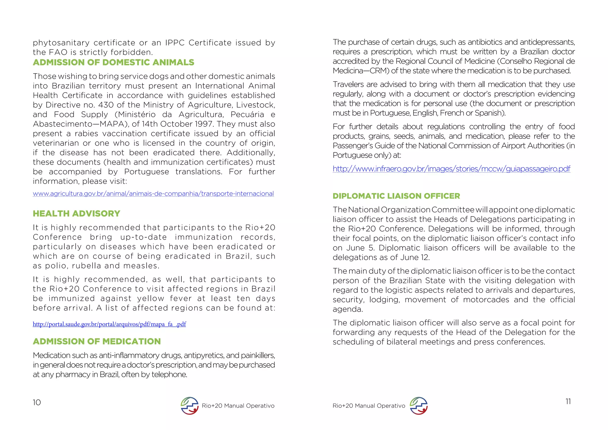 phytosanitary certificate or an IPPC Certificate issued by                              The purchase of certain drugs, such as antibiotics and antidepressants,
the FAO is strictly forbidden.                                                          requires a prescription, which must be written by a Brazilian doctor
ADMISSION OF DOMESTIC ANIMALS                                                           accredited by the Regional Council of Medicine (Conselho Regional de
                                                                                        Medicina—CRM) of the state where the medication is to be purchased.
Those wishing to bring service dogs and other domestic animals
into Brazilian territory must present an International Animal                           Travelers are advised to bring with them all medication that they use
Health Certificate in accordance with guidelines established                            regularly, along with a document or doctor’s prescription evidencing
by Directive no. 430 of the Ministry of Agriculture, Livestock,                         that the medication is for personal use (the document or prescription
and Food Supply (Ministério da Agricultura, Pecuária e                                  must be in Portuguese, English, French or Spanish).
Abastecimento—MAPA), of 14th October 1997. They must also                               For further details about regulations controlling the entry of food
present a rabies vaccination certificate issued by an official                          products, grains, seeds, animals, and medication, please refer to the
veterinarian or one who is licensed in the country of origin,                           Passenger’s Guide of the National Commission of Airport Authorities (in
if the disease has not been eradicated there. Additionally,                             Portuguese only) at:
these documents (health and immunization certificates) must
be accompanied by Portuguese translations. For further                                  http://www.infraero.gov.br/images/stories/mccw/guiapassageiro.pdf
information, please visit:
www.agricultura.gov.br/animal/animais-de-companhia/transporte-internacional             DIPLOMATIC LIAISON OFFICER
                                                                                        The National Organization Committee will appoint one diplomatic
HEALTH ADVISORY
                                                                                        liaison officer to assist the Heads of Delegations participating in
It is highly recommended that participants to the Rio+20                                the Rio+20 Conference. Delegations will be informed, through
Conference bring up-to-date immunization records,                                       their focal points, on the diplomatic liaison officer’s contact info
particularly on diseases which have been eradicated or                                  on June 5. Diplomatic liaison officers will be available to the
which are on course of being eradicated in Brazil, such                                 delegations as of June 12.
as polio, rubella and measles.
                                                                                        The main duty of the diplomatic liaison officer is to be the contact
It is highly recommended, as well, that participants to                                 person of the Brazilian State with the visiting delegation with
the Rio+20 Conference to visit affected regions in Brazil                               regard to the logistic aspects related to arrivals and departures,
be immunized against yellow fever at least ten days                                     security, lodging, movement of motorcades and the official
before arrival. A list of affected regions can be found at:                             agenda.
http://portal.saude.gov.br/portal/arquivos/pdf/mapa_fa_.pdf                             The diplomatic liaison officer will also serve as a focal point for
                                                                                        forwarding any requests of the Head of the Delegation for the
ADMISSION OF MEDICATION                                                                 scheduling of bilateral meetings and press conferences.
Medication such as anti-inflammatory drugs, antipyretics, and painkillers,
in general does not require a doctor’s prescription, and may be purchased
at any pharmacy in Brazil, often by telephone.


10                                                            Rio+20 Manual Operativo   Rio+20 Manual Operativo
                                                                                                                                                            11
 