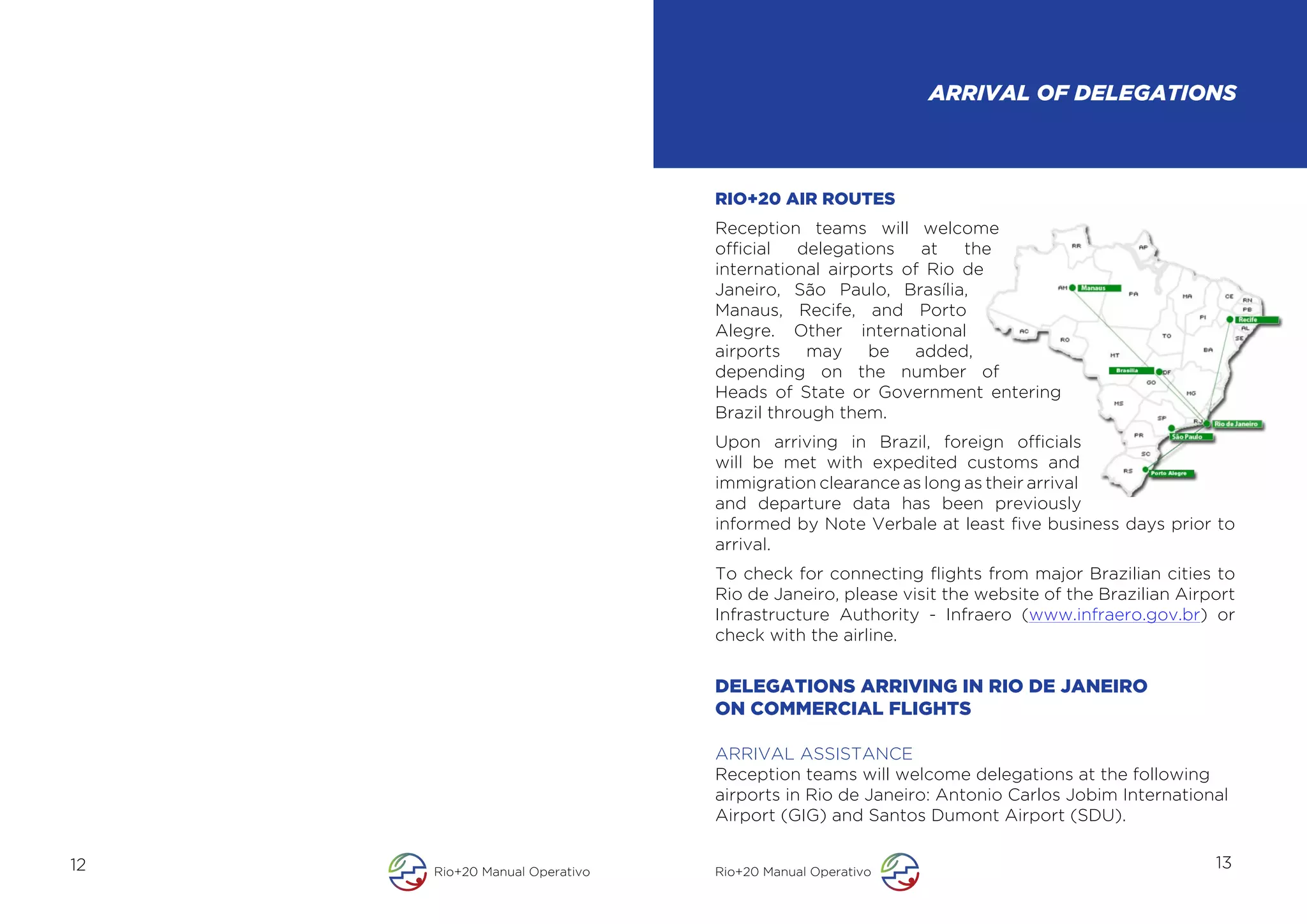 ARRIVAL OF DELEGATIONS



                               RIO+20 AIR ROUTES
                               Reception teams will welcome
                               official   delegations   at   the
                               international airports of Rio de
                               Janeiro, São Paulo, Brasília,
                               Manaus, Recife, and Porto
                               Alegre. Other international
                               airports    may    be   added,
                               depending on the number of
                               Heads of State or Government entering
                               Brazil through them.
                               Upon arriving in Brazil, foreign officials
                               will be met with expedited customs and
                               immigration clearance as long as their arrival
                               and departure data has been previously
                               informed by Note Verbale at least five business days prior to
                               arrival.
                               To check for connecting flights from major Brazilian cities to
                               Rio de Janeiro, please visit the website of the Brazilian Airport
                               Infrastructure Authority - Infraero (www.infraero.gov.br) or
                               check with the airline.


                               DELEGATIONS ARRIVING IN RIO DE JANEIRO
                               ON COMMERCIAL FLIGHTS

                               ARRIVAL ASSISTANCE
                               Reception teams will welcome delegations at the following
                               airports in Rio de Janeiro: Antonio Carlos Jobim International
                               Airport (GIG) and Santos Dumont Airport (SDU).

12   Rio+20 Manual Operativo   Rio+20 Manual Operativo
                                                                                             13
 