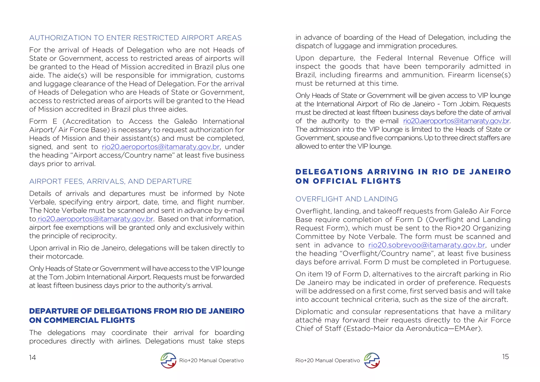 AUTHORIZATION TO ENTER RESTRICTED AIRPORT AREAS                           in advance of boarding of the Head of Delegation, including the
                                                                          dispatch of luggage and immigration procedures.
For the arrival of Heads of Delegation who are not Heads of
State or Government, access to restricted areas of airports will          Upon departure, the Federal Internal Revenue Office will
be granted to the Head of Mission accredited in Brazil plus one           inspect the goods that have been temporarily admitted in
aide. The aide(s) will be responsible for immigration, customs            Brazil, including firearms and ammunition. Firearm license(s)
and luggage clearance of the Head of Delegation. For the arrival          must be returned at this time.
of Heads of Delegation who are Heads of State or Government,              Only Heads of State or Government will be given access to VIP lounge
access to restricted areas of airports will be granted to the Head        at the International Airport of Rio de Janeiro - Tom Jobim. Requests
of Mission accredited in Brazil plus three aides.                         must be directed at least fifteen business days before the date of arrival
Form E (Accreditation to Access the Galeão International                  of the authority to the e-mail rio20.aeroportos@itamaraty.gov.br.
Airport/ Air Force Base) is necessary to request authorization for        The admission into the VIP lounge is limited to the Heads of State or
Heads of Mission and their assistant(s) and must be completed,            Government, spouse and five companions. Up to three direct staffers are
signed, and sent to rio20.aeroportos@itamaraty.gov.br, under              allowed to enter the VIP lounge.
the heading “Airport access/Country name” at least five business
days prior to arrival.
                                                                          DELEGATIONS ARRIVING IN RIO DE JANEIRO
AIRPORT FEES, ARRIVALS, AND DEPARTURE                                     ON OFFICIAL FLIGHTS
Details of arrivals and departures must be informed by Note
Verbale, specifying entry airport, date, time, and flight number.         OVERFLIGHT AND LANDING
The Note Verbale must be scanned and sent in advance by e-mail            Overflight, landing, and takeoff requests from Galeão Air Force
to rio20.aeroportos@itamaraty.gov.br. Based on that information,          Base require completion of Form D (Overflight and Landing
airport fee exemptions will be granted only and exclusively within        Request Form), which must be sent to the Rio+20 Organizing
the principle of reciprocity.                                             Committee by Note Verbale. The form must be scanned and
Upon arrival in Rio de Janeiro, delegations will be taken directly to     sent in advance to rio20.sobrevoo@itamaraty.gov.br, under
their motorcade.                                                          the heading “Overflight/Country name”, at least five business
                                                                          days before arrival. Form D must be completed in Portuguese.
Only Heads of State or Government will have access to the VIP lounge
at the Tom Jobim International Airport. Requests must be forwarded        On item 19 of Form D, alternatives to the aircraft parking in Rio
at least fifteen business days prior to the authority’s arrival.          De Janeiro may be indicated in order of preference. Requests
                                                                          will be addressed on a first come, first served basis and will take
                                                                          into account technical criteria, such as the size of the aircraft.
DEPARTURE OF DELEGATIONS FROM RIO DE JANEIRO                              Diplomatic and consular representations that have a military
ON COMMERCIAL FLIGHTS                                                     attaché may forward their requests directly to the Air Force
                                                                          Chief of Staff (Estado-Maior da Aeronáutica—EMAer).
The delegations may coordinate their arrival for boarding
procedures directly with airlines. Delegations must take steps

14                                              Rio+20 Manual Operativo   Rio+20 Manual Operativo
                                                                                                                                                 15
 