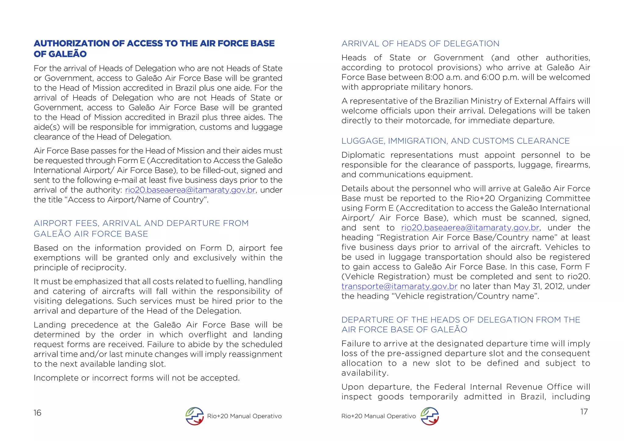 AUTHORIZATION OF ACCESS TO THE AIR FORCE BASE                             ARRIVAL OF HEADS OF DELEGATION
OF GALEÃO                                                                 Heads of State or Government (and other authorities,
For the arrival of Heads of Delegation who are not Heads of State         according to protocol provisions) who arrive at Galeão Air
or Government, access to Galeão Air Force Base will be granted            Force Base between 8:00 a.m. and 6:00 p.m. will be welcomed
to the Head of Mission accredited in Brazil plus one aide. For the        with appropriate military honors.
arrival of Heads of Delegation who are not Heads of State or              A representative of the Brazilian Ministry of External Affairs will
Government, access to Galeão Air Force Base will be granted               welcome officials upon their arrival. Delegations will be taken
to the Head of Mission accredited in Brazil plus three aides. The         directly to their motorcade, for immediate departure.
aide(s) will be responsible for immigration, customs and luggage
clearance of the Head of Delegation.
                                                                          LUGGAGE, IMMIGRATION, AND CUSTOMS CLEARANCE
Air Force Base passes for the Head of Mission and their aides must
                                                                          Diplomatic representations must appoint personnel to be
be requested through Form E (Accreditation to Access the Galeão
                                                                          responsible for the clearance of passports, luggage, firearms,
International Airport/ Air Force Base), to be filled-out, signed and
                                                                          and communications equipment.
sent to the following e-mail at least five business days prior to the
arrival of the authority: rio20.baseaerea@itamaraty.gov.br, under         Details about the personnel who will arrive at Galeão Air Force
the title “Access to Airport/Name of Country”.                            Base must be reported to the Rio+20 Organizing Committee
                                                                          using Form E (Accreditation to access the Galeão International
                                                                          Airport/ Air Force Base), which must be scanned, signed,
AIRPORT FEES, ARRIVAL AND DEPARTURE FROM
                                                                          and sent to rio20.baseaerea@itamaraty.gov.br, under the
GALEÃO AIR FORCE BASE                                                     heading “Registration Air Force Base/Country name” at least
Based on the information provided on Form D, airport fee                  five business days prior to arrival of the aircraft. Vehicles to
exemptions will be granted only and exclusively within the                be used in luggage transportation should also be registered
principle of reciprocity.                                                 to gain access to Galeão Air Force Base. In this case, Form F
                                                                          (Vehicle Registration) must be completed and sent to rio20.
It must be emphasized that all costs related to fuelling, handling
                                                                          transporte@itamaraty.gov.br no later than May 31, 2012, under
and catering of aircrafts will fall within the responsibility of
                                                                          the heading “Vehicle registration/Country name”.
visiting delegations. Such services must be hired prior to the
arrival and departure of the Head of the Delegation.
                                                                          DEPARTURE OF THE HEADS OF DELEGATION FROM THE
Landing precedence at the Galeão Air Force Base will be
                                                                          AIR FORCE BASE OF GALEÃO
determined by the order in which overflight and landing
request forms are received. Failure to abide by the scheduled             Failure to arrive at the designated departure time will imply
arrival time and/or last minute changes will imply reassignment           loss of the pre-assigned departure slot and the consequent
to the next available landing slot.                                       allocation to a new slot to be defined and subject to
                                                                          availability.
Incomplete or incorrect forms will not be accepted.
                                                                          Upon departure, the Federal Internal Revenue Office will
                                                                          inspect goods temporarily admitted in Brazil, including
16                                              Rio+20 Manual Operativo   Rio+20 Manual Operativo
                                                                                                                                          17
 