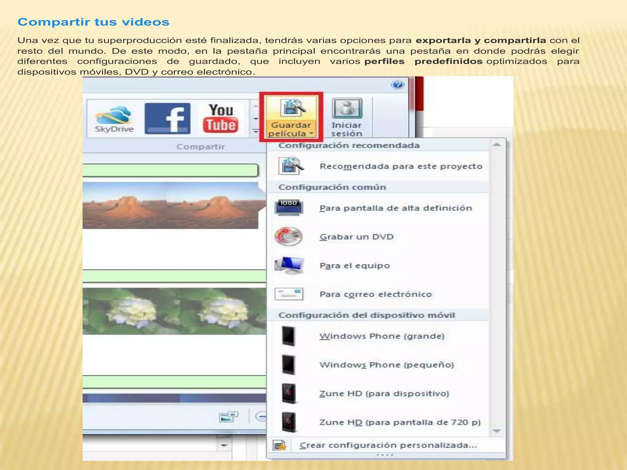 Compartir tus videos
Una vez que tu superproducción esté finalizada, tendrás varias opciones para exportarla y compartirla con el
resto del mundo. De este modo, en la pestaña principal encontrarás una pestaña en donde podrás elegir
diferentes configuraciones de guardado, que incluyen varios perfiles predefinidos optimizados para
dispositivos móviles, DVD y correo electrónico.
 