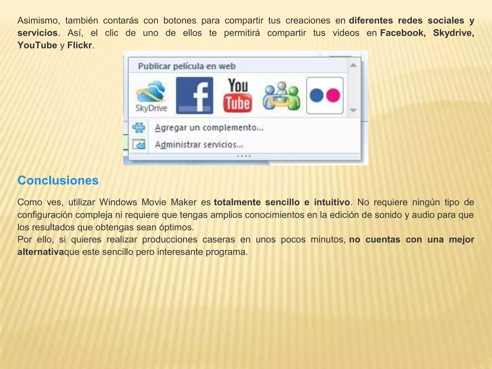 Asimismo, también contarás con botones para compartir tus creaciones en diferentes redes sociales y
servicios. Así, el clic de uno de ellos te permitirá compartir tus videos en Facebook, Skydrive,
YouTube y Flickr.
Conclusiones
Como ves, utilizar Windows Movie Maker es totalmente sencillo e intuitivo. No requiere ningún tipo de
configuración compleja ni requiere que tengas amplios conocimientos en la edición de sonido y audio para que
los resultados que obtengas sean óptimos.
Por ello, si quieres realizar producciones caseras en unos pocos minutos, no cuentas con una mejor
alternativaque este sencillo pero interesante programa.
 