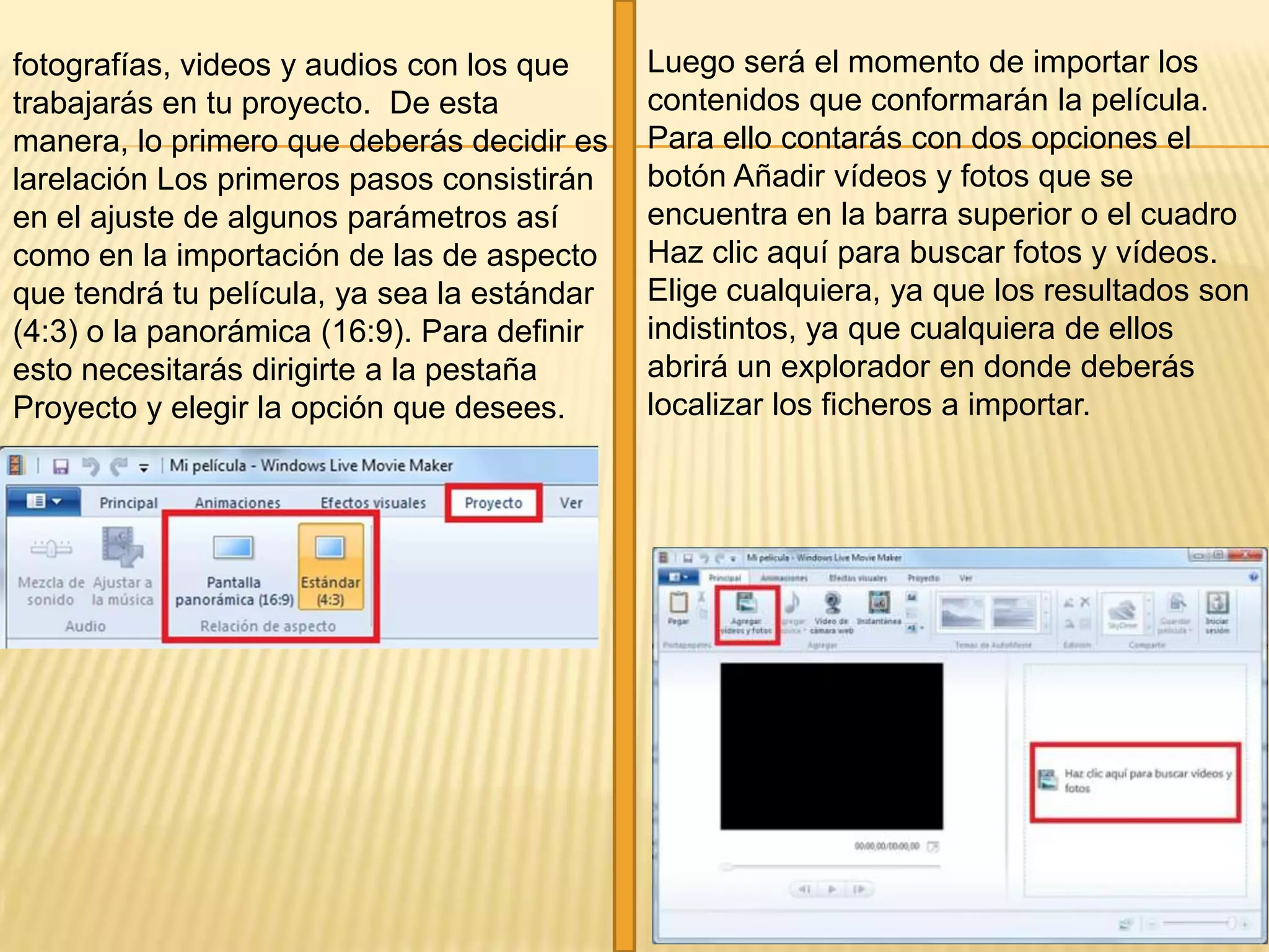 fotografías, videos y audios con los que
trabajarás en tu proyecto. De esta
manera, lo primero que deberás decidir es
larelación Los primeros pasos consistirán
en el ajuste de algunos parámetros así
como en la importación de las de aspecto
que tendrá tu película, ya sea la estándar
(4:3) o la panorámica (16:9). Para definir
esto necesitarás dirigirte a la pestaña
Proyecto y elegir la opción que desees.
Luego será el momento de importar los
contenidos que conformarán la película.
Para ello contarás con dos opciones el
botón Añadir vídeos y fotos que se
encuentra en la barra superior o el cuadro
Haz clic aquí para buscar fotos y vídeos.
Elige cualquiera, ya que los resultados son
indistintos, ya que cualquiera de ellos
abrirá un explorador en donde deberás
localizar los ficheros a importar.
 