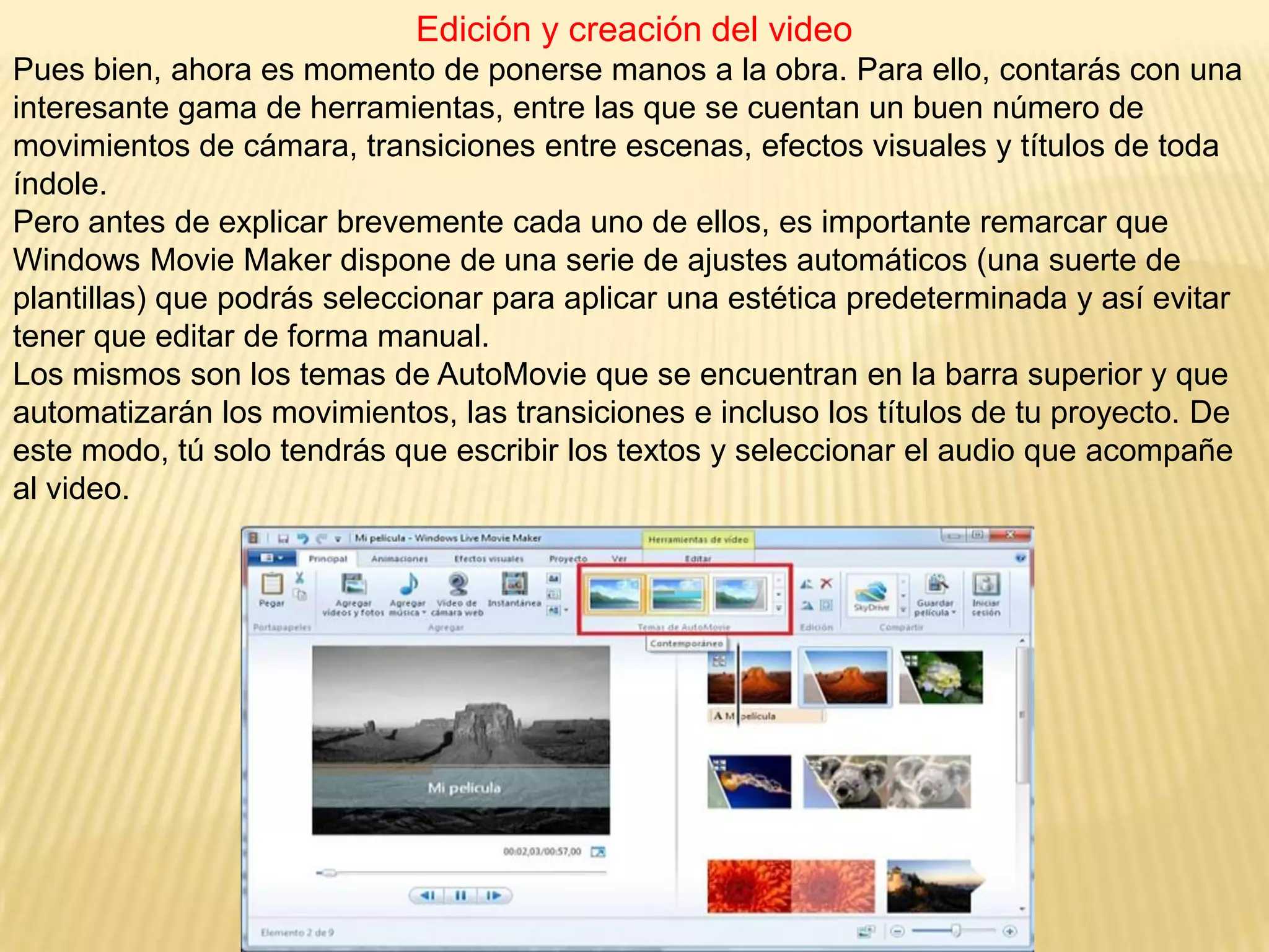 Edición y creación del video
Pues bien, ahora es momento de ponerse manos a la obra. Para ello, contarás con una
interesante gama de herramientas, entre las que se cuentan un buen número de
movimientos de cámara, transiciones entre escenas, efectos visuales y títulos de toda
índole.
Pero antes de explicar brevemente cada uno de ellos, es importante remarcar que
Windows Movie Maker dispone de una serie de ajustes automáticos (una suerte de
plantillas) que podrás seleccionar para aplicar una estética predeterminada y así evitar
tener que editar de forma manual.
Los mismos son los temas de AutoMovie que se encuentran en la barra superior y que
automatizarán los movimientos, las transiciones e incluso los títulos de tu proyecto. De
este modo, tú solo tendrás que escribir los textos y seleccionar el audio que acompañe
al video.
 