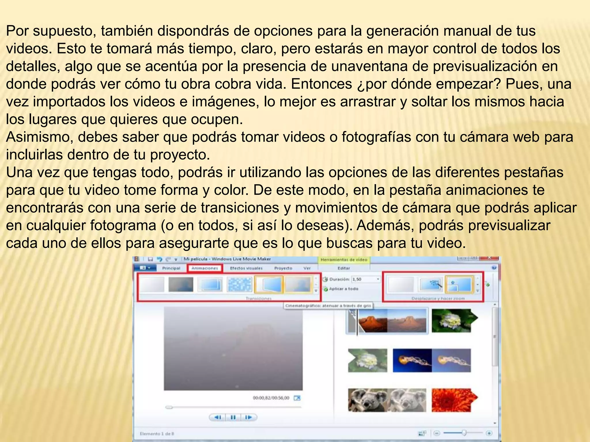 Por supuesto, también dispondrás de opciones para la generación manual de tus
videos. Esto te tomará más tiempo, claro, pero estarás en mayor control de todos los
detalles, algo que se acentúa por la presencia de unaventana de previsualización en
donde podrás ver cómo tu obra cobra vida. Entonces ¿por dónde empezar? Pues, una
vez importados los videos e imágenes, lo mejor es arrastrar y soltar los mismos hacia
los lugares que quieres que ocupen.
Asimismo, debes saber que podrás tomar videos o fotografías con tu cámara web para
incluirlas dentro de tu proyecto.
Una vez que tengas todo, podrás ir utilizando las opciones de las diferentes pestañas
para que tu video tome forma y color. De este modo, en la pestaña animaciones te
encontrarás con una serie de transiciones y movimientos de cámara que podrás aplicar
en cualquier fotograma (o en todos, si así lo deseas). Además, podrás previsualizar
cada uno de ellos para asegurarte que es lo que buscas para tu video.
 
