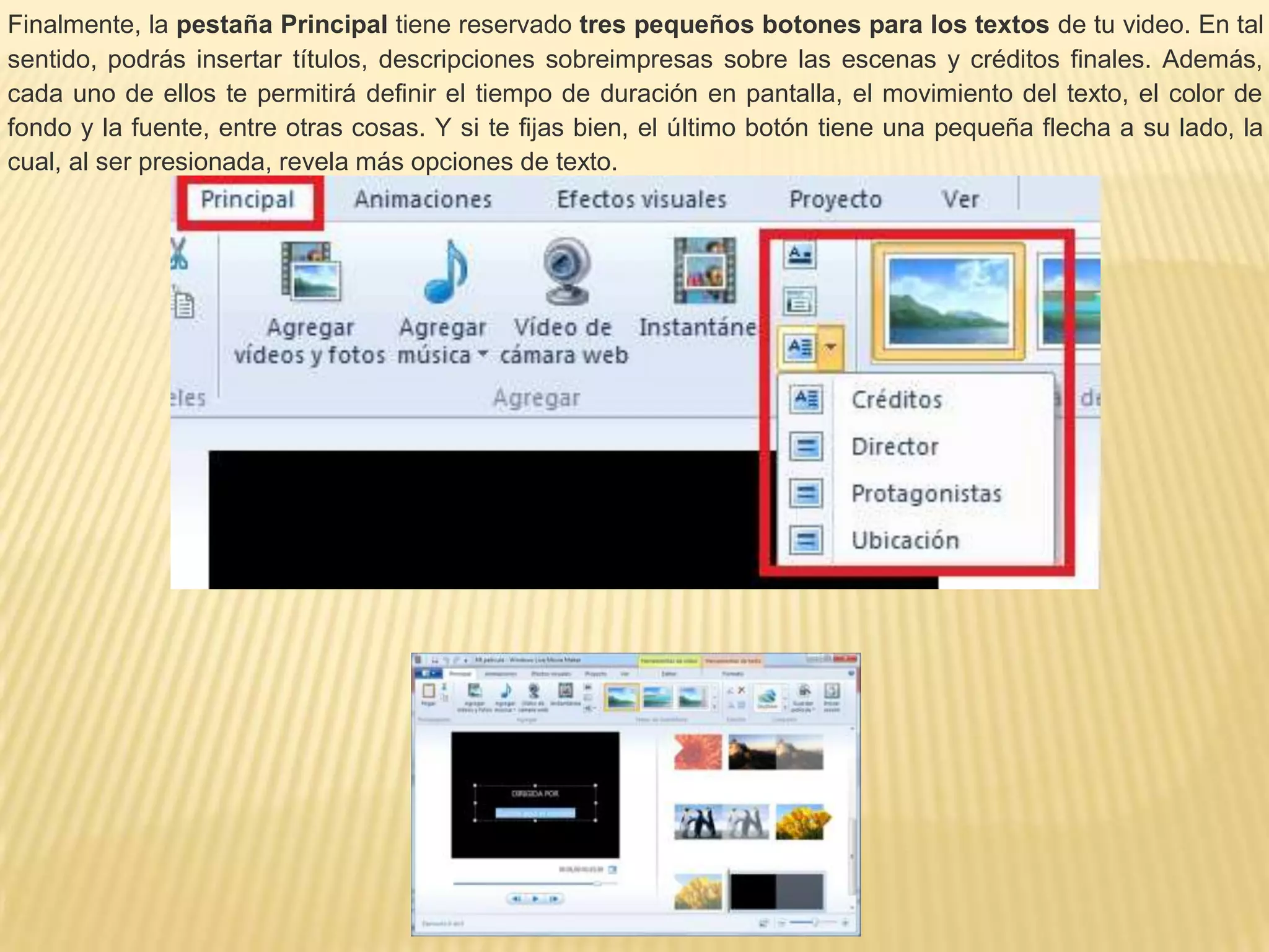 Finalmente, la pestaña Principal tiene reservado tres pequeños botones para los textos de tu video. En tal
sentido, podrás insertar títulos, descripciones sobreimpresas sobre las escenas y créditos finales. Además,
cada uno de ellos te permitirá definir el tiempo de duración en pantalla, el movimiento del texto, el color de
fondo y la fuente, entre otras cosas. Y si te fijas bien, el último botón tiene una pequeña flecha a su lado, la
cual, al ser presionada, revela más opciones de texto.
 