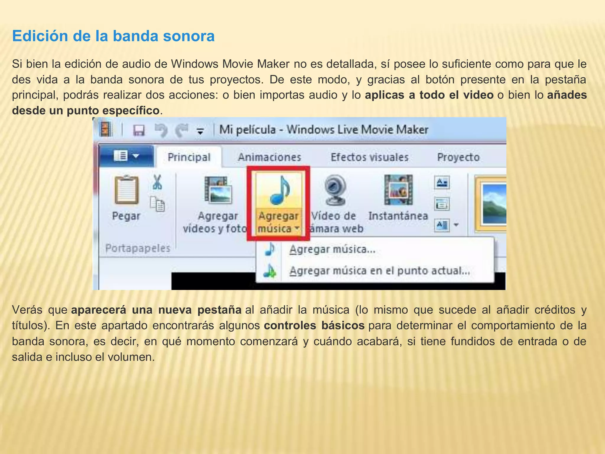 Edición de la banda sonora
Si bien la edición de audio de Windows Movie Maker no es detallada, sí posee lo suficiente como para que le
des vida a la banda sonora de tus proyectos. De este modo, y gracias al botón presente en la pestaña
principal, podrás realizar dos acciones: o bien importas audio y lo aplicas a todo el video o bien lo añades
desde un punto específico.
Verás que aparecerá una nueva pestaña al añadir la música (lo mismo que sucede al añadir créditos y
títulos). En este apartado encontrarás algunos controles básicos para determinar el comportamiento de la
banda sonora, es decir, en qué momento comenzará y cuándo acabará, si tiene fundidos de entrada o de
salida e incluso el volumen.
 