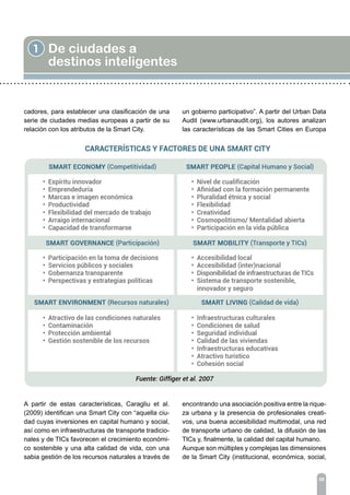 1 De ciudades a
destinos inteligentes
08
cadores, para establecer una clasificación de una
serie de ciudades medias europeas a partir de su
relación con los atributos de la Smart City.
A partir de estas características, Caragliu et al.
(2009) identifican una Smart City con “aquella ciu-
dad cuyas inversiones en capital humano y social,
así como en infraestructuras de transporte tradicio-
nales y de TICs favorecen el crecimiento económi-
co sostenible y una alta calidad de vida, con una
sabia gestión de los recursos naturales a través de
un gobierno participativo”. A partir del Urban Data
Audit (www.urbanaudit.org), los autores analizan
las características de las Smart Cities en Europa
encontrando una asociación positiva entre la rique-
za urbana y la presencia de profesionales creati-
vos, una buena accesibilidad multimodal, una red
de transporte urbano de calidad, la difusión de las
TICs y, finalmente, la calidad del capital humano.
Aunque son múltiples y complejas las dimensiones
de la Smart City (institucional, económica, social,
 