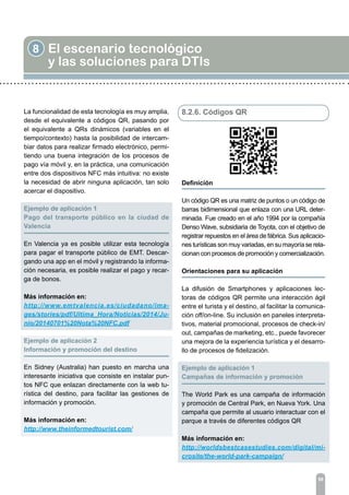 8 El escenario tecnológico
y las soluciones para DTIs
98
La funcionalidad de esta tecnología es muy amplia,
desde el equivalente a códigos QR, pasando por
el equivalente a QRs dinámicos (variables en el
tiempo/contexto) hasta la posibilidad de intercam-
biar datos para realizar firmado electrónico, permi-
tiendo una buena integración de los procesos de
pago vía móvil y, en la práctica, una comunicación
entre dos dispositivos NFC más intuitiva: no existe
la necesidad de abrir ninguna aplicación, tan solo
acercar el dispositivo.
Ejemplo de aplicación 1	
Pago del transporte público en la ciudad de
Valencia
En Valencia ya es posible utilizar esta tecnología
para pagar el transporte público de EMT. Descar-
gando una app en el móvil y registrando la informa-
ción necesaria, es posible realizar el pago y recar-
ga de bonos.
Más información en:
http://www.emtvalencia.es/ciudadano/ima-
ges/stories/pdf/Ultima_Hora/Noticias/2014/Ju-
nio/20140701%20Nota%20NFC.pdf
	
Ejemplo de aplicación 2
Información y promoción del destino
En Sidney (Australia) han puesto en marcha una
interesante iniciativa que consiste en instalar pun-
tos NFC que enlazan directamente con la web tu-
rística del destino, para facilitar las gestiones de
información y promoción.
Más información en:
http://www.theinformedtourist.com/
8.2.6. Códigos QR
Definición	
Un código QR es una matriz de puntos o un código de
barras bidimensional que enlaza con una URL deter-
minada. Fue creado en el año 1994 por la compañía
Denso Wave, subsidiaria de Toyota, con el objetivo de
registrar repuestos en el área de fábrica. Sus aplicacio-
nes turísticas son muy variadas, en su mayoría se rela-
cionan con procesos de promoción y comercialización.
Orientaciones para su aplicación	
La difusión de Smartphones y aplicaciones lec-
toras de códigos QR permite una interacción ágil
entre el turista y el destino, al facilitar la comunica-
ción off/on-line. Su inclusión en paneles interpreta-
tivos, material promocional, procesos de check-in/
out, campañas de marketing, etc., puede favorecer
una mejora de la experiencia turística y el desarro-
llo de procesos de fidelización.
Ejemplo de aplicación 1	
Campañas de información y promoción
The World Park es una campaña de información
y promoción de Central Park, en Nueva York. Una
campaña que permite al usuario interactuar con el
parque a través de diferentes códigos QR
Más información en:
http://worldsbestcasestudies.com/digital/mi-
crosite/the-world-park-campaign/
 