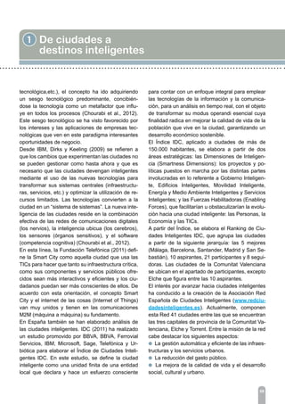 1 De ciudades a
destinos inteligentes
tecnológica,etc.), el concepto ha ido adquiriendo
un sesgo tecnológico predominante, concibién-
dose la tecnología como un metafactor que influ-
ye en todos los procesos (Chourabi et al., 2012).
Este sesgo tecnológico se ha visto favorecido por
los intereses y las aplicaciones de empresas tec-
nológicas que ven en este paradigma interesantes
oportunidades de negocio.
Desde IBM, Dirks y Keeling (2009) se refieren a
que los cambios que experimentan las ciudades no
se pueden gestionar como hasta ahora y que es
necesario que las ciudades devengan inteligentes
mediante el uso de las nuevas tecnologías para
transformar sus sistemas centrales (infraestructu-
ras, servicios, etc.) y optimizar la utilización de re-
cursos limitados. Las tecnologías convierten a la
ciudad en un “sistema de sistemas”. La nueva inte-
ligencia de las ciudades reside en la combinación
efectiva de las redes de comunicaciones digitales
(los nervios), la inteligencia ubicua (los cerebros),
los sensores (órganos sensitivos), y el software
(competencia cognitiva) (Chourabi et al., 2012).
En esta línea, la Fundación Telefónica (2011) defi-
ne la Smart City como aquella ciudad que usa las
TICs para hacer que tanto su infraestructura crítica,
como sus componentes y servicios públicos ofre-
cidos sean más interactivos y eficientes y los ciu-
dadanos puedan ser más conscientes de ellos. De
acuerdo con esta orientación, el concepto Smart
City y el internet de las cosas (Internet of Things)
van muy unidos y tienen en las comunicaciones
M2M (máquina a máquina) su fundamento.
En España también se han elaborado análisis de
las ciudades inteligentes. IDC (2011) ha realizado
un estudio promovido por BBVA, BBVA, Ferrovial
Servicios, IBM, Microsoft, Sage, Telefónica y Ur-
biótica para elaborar el Índice de Ciudades Inteli-
gentes IDC. En este estudio, se define la ciudad
inteligente como una unidad finita de una entidad
local que declara y hace un esfuerzo consciente
para contar con un enfoque integral para emplear
las tecnologías de la información y la comunica-
ción, para un análisis en tiempo real, con el objeto
de transformar su modus operandi esencial cuya
finalidad radica en mejorar la calidad de vida de la
población que vive en la ciudad, garantizando un
desarrollo económico sostenible.
El Índice IDC, aplicado a ciudades de más de
150.000 habitantes, se elabora a partir de dos
áreas estratégicas: las Dimensiones de Inteligen-
cia (Smartness Dimensions): los proyectos y po-
líticas puestos en marcha por las distintas partes
involucradas en lo referente a Gobierno Inteligen-
te, Edificios Inteligentes, Movilidad Inteligente,
Energía y Medio Ambiente Inteligentes y Servicios
Inteligentes; y las Fuerzas Habilitadoras (Enabling
Forces), que facilitarían u obstaculizarían la evolu-
ción hacia una ciudad inteligente: las Personas, la
Economía y las TICs.
A partir del Índice, se elabora el Ranking de Ciu-
dades Inteligentes IDC, que agrupa las ciudades
a partir de la siguiente jerarquía: las 5 mejores
(Málaga, Barcelona, Santander, Madrid y San Se-
bastián), 10 aspirantes, 21 participantes y 8 segui-
doras. Las ciudades de la Comunitat Valenciana
se ubican en el apartado de participantes, excepto
Elche que figura entre las 10 aspirantes.
El interés por avanzar hacia ciudades inteligentes
ha conducido a la creación de la Asociación Red
Española de Ciudades Inteligentes (www.redciu-
dadesinteligentes.es). Actualmente, componen
esta Red 41 ciudades entre las que se encuentran
las tres capitales de provincia de la Comunitat Va-
lenciana, Elche y Torrent. Entre la misión de la red
cabe destacar los siguientes aspectos:
l La gestión automática y eficiente de las infraes-
tructuras y los servicios urbanos.
l La reducción del gasto público.
l La mejora de la calidad de vida y el desarrollo
social, cultural y urbano.
09
 