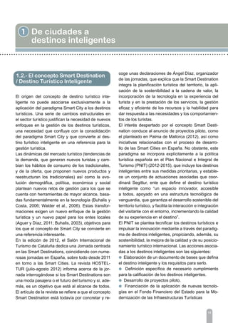 1 De ciudades a
destinos inteligentes
1.2.- El concepto Smart Destination
/ Destino Turístico Inteligente
11
El origen del concepto de destino turístico inte-
ligente no puede asociarse exclusivamente a la
aplicación del paradigma Smart City a los destinos
turísticos. Una serie de cambios estructurales en
el sector turístico justifican la necesidad de nuevos
enfoques en la gestión de los destinos turísticos,
una necesidad que confluye con la consolidación
del paradigma Smart City y que convierte al des-
tino turístico inteligente en una referencia para la
gestión turística.
Las dinámicas del mercado turístico (tendencias de
la demanda, que generan nuevos turistas y cam-
bian los hábitos de consumo de los tradicionales,
y de la oferta, que proponen nuevos productos y
reestructuran los tradicionales) así como la evo-
lución demográfica, política, económica y social
plantean nuevos retos de gestión para los que se
cuenta con herramientas de mayor alcance, basa-
das fundamentalmente en la tecnología (Buhalis y
Costa, 2006; Walder et al., 2006). Estas transfor-
maciones exigen un nuevo enfoque de la gestión
turística y un nuevo papel para los entes locales
(Aguer y Díaz, 2011; Buhalis, 2003), objetivos para
los que el concepto de Smart City se convierte en
una referencia interesante.
En la edición de 2012, el Salón Internacional de
Turismo de Cataluña dedica una Jornada centrada
en las Smart Destinations, coincidiendo con nume-
rosas jornadas en España, sobre todo desde 2011
en torno a las Smart Cities. La revista HOSTEL-
TUR (julio-agosto 2012) informa acerca de la jor-
nada interrogándose si los Smart Destinations son
una moda pasajera o el futuro del turismo y si, ade-
más, es un objetivo que está al alcance de todos.
El artículo de la revista se refiere a que el concepto
Smart Destination está todavía por concretar y re-
coge unas declaraciones de Ángel Díaz, organizador
de las jornadas, que explica que la Smart Destination
integra la planificación turística del territorio, la apli-
cación de la sostenibilidad a la cadena de valor, la
incorporación de la tecnología en la experiencia del
turista y en la prestación de los servicios, la gestión
eficaz y eficiente de los recursos y la habilidad para
dar respuesta a las necesidades y los comportamien-
tos de los turistas.
El interés despertado por el concepto Smart Desti-
nation conduce al anuncio de proyectos piloto, como
el planteado en Palma de Mallorca (2012), así como
iniciativas relacionadas con el proceso de desarro-
llo de las Smart Cities en España. No obstante, este
paradigma se incorpora explícitamente a la política
turística española en el Plan Nacional e Integral de
Turismo (PNIT) (2012-2015), que incluye los destinos
inteligentes entre sus medidas prioritarias, y estable-
ce un conjunto de actuaciones asociadas que coor-
dinará Segittur, ente que define el destino turístico
inteligente como “un espacio innovador, accesible
a todos, apoyado en una estructura tecnológica de
vanguardia, que garantiza el desarrollo sostenible del
territorio turístico, y facilita la interacción e integración
del visitante con el entorno, incrementando la calidad
de su experiencia en el destino”.
El PNIT se plantea tecnificar los destinos turísticos e
impulsar la innovación mediante a través del paradig-
ma de destinos inteligentes, propiciando, además, su
sostenibilidad, la mejora de la calidad y de su posicio-
namiento turístico internacional. Las acciones asocia-
das a los destinos inteligentes son las siguientes:
l Elaboración de un documento de bases que defina
el destino inteligente y los requisitos para serlo.
l Definición específica de necesario cumplimiento
para la calificación de los destinos inteligentes.
l Desarrollo de proyectos piloto.
l Financiación de la aplicación de nuevas tecnolo-
gías en el Fondo Financiero del Estado para la Mo-
dernización de las Infraestructuras Turísticas
 