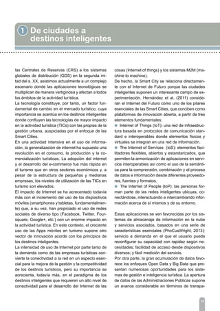 14
1 De ciudades a
destinos inteligentes
las Centrales de Reservas (CRS) a los sistemas
globales de distribución (GDS) en la segunda mi-
tad del s. XX, asistimos actualmente a un complejo
escenario donde las aplicaciones tecnológicas se
multiplican de manera vertiginosa y afectan a todos
los ámbitos de la actividad turística.
La tecnología constituye, por tanto, un factor fun-
damental de cambio en el mercado turístico, cuya
importancia se acentúa en los destinos inteligentes
donde confluyen las tecnologías de mayor impacto
en la actividad turística (TICs) con las propias de la
gestión urbana, auspiciadas por el enfoque de las
Smart Cities.
En una actividad intensiva en el uso de informa-
ción, la generalización de internet ha supuesto una
revolución en el consumo, la producción y la co-
mercialización turísticas. La adopción del internet
y el desarrollo del e-commerce fue más rápida en
el turismo que en otros sectores económicos y, a
pesar de la estructura de pequeñas y medianas
empresas, los niveles de utilización de las TICs en
turismo son elevados.
El impacto de Internet se ha acrecentado todavía
más con el incremento del uso de los dispositivos
móviles (smartphones y tabletas, fundamentalmen-
te) que, a su vez, han propiciado el uso de redes
sociales de diverso tipo (Facebook, Twitter, Four-
square, Google+, etc.) con un enorme impacto en
la actividad turística. En este contexto, el creciente
uso de las Apps móviles en turismo supone otro
vector de innovación acorde con los principios de
los destinos inteligentes.
La intensidad de uso de Internet por parte tanto de
la demanda como de las empresas turísticas con-
vierte la conectividad a la red en un aspecto esen-
cial para la mejora de la gestión y la competitividad
de los destinos turísticos, pero su importancia se
acrecienta, todavía más, en el paradigma de los
destinos inteligentes que requieren un alto nivel de
conectividad para el desarrollo del Internet de las
cosas (Internet of things) y los sistemas M2M (ma-
chine to machine).
De hecho, la Smart City se relaciona directamen-
te con el Internet de Futuro porque las ciudades
inteligentes suponen un interesante campo de ex-
perimentación. Hernández et al. (2011) conside-
ran el Internet del Futuro como uno de los pilares
esenciales de las Smart Cities, que conciben como
plataformas de innovación abierta, a partir de tres
elementos fundamentales:
l Internet of Things (IoT): una red de infraestruc-
tura basada en protocolos de comunicación stan-
dard e interoperables donde elementos físicos y
virtuales se integran en una red de información.
l The Internet of Services (IoS): elementos faci-
litadores flexibles, abiertos y estandarizados, que
permiten la armonización de aplicaciones en servi-
cios interoperables así como el uso de la semánti-
ca para la comprensión, combinación y el proceso
de datos e información desde diferentes proveedo-
res, fuentes y formatos.
l The Internet of People (IoP): las personas for-
man parte de las redes inteligentes ubicuas, co-
nectándose, interactuando e intercambiando infor-
mación acerca de sí mismos y de su entorno.
Estas aplicaciones se ven favorecidas por los sis-
temas de almacenaje de información en la nube
y servicios asociados, basados en una serie de
características esenciales (PhoCusWright, 2013):
servicio a demanda en el que el usuario puede
reconfigurar su capacidad con rapidez según ne-
cesidades; facilidad de acceso desde dispositivos
diversos; y fácil medición del servicio.
Por otra parte, la gran acumulación de datos favo-
rece los enfoques Open Data y Big Data que pre-
sentan numerosas oportunidades para los siste-
mas de gestión e inteligencia turística. La apertura
de datos de las Administraciones Públicas supone
un avance considerable en términos de transpa-
 