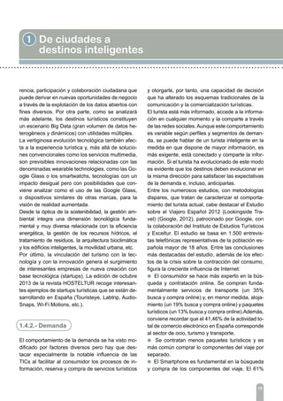 15
1 De ciudades a
destinos inteligentes
rencia, participación y colaboración ciudadana que
puede derivar en nuevas oportunidades de negocio
a través de la explotación de los datos abiertos con
fines diversos. Por otra parte, como se analizará
más adelante, los destinos turísticos constituyen
un escenario Big Data (gran volumen de datos he-
terogéneos y dinámicos) con utilidades múltiples.
La vertiginosa evolución tecnológica también afec-
ta a la experiencia turística y, más allá de solucio-
nes convencionales como los servicios multimedia,
son previsibles innovaciones relacionadas con las
denominadas wearable technologies, como las Go-
ogle Glass o los smartwatchs, tecnologías con un
impacto desigual pero con posibilidades que con-
viene analizar como el uso de las Google Glass,
o dispositivos similares de otras marcas, para la
visión de realidad aumentada.
Desde la óptica de la sostenibilidad, la gestión am-
biental integra una dimensión tecnológica funda-
mental y muy diversa relacionada con la eficiencia
energética, la gestión de los recursos hídricos, el
tratamiento de residuos, la arquitectura bioclimática
y los edificios inteligentes, la movilidad urbana, etc.
Por último, la vinculación del turismo con la tec-
nología y con la innovación genera el surgimiento
de interesantes empresas de nueva creación con
base tecnológica (startups). La edición de octubre
2013 de la revista HOSTELTUR recoge interesan-
tes ejemplos de startups turísticas que se están de-
sarrollando en España (Touristeye, Labtrip, Audio-
Snaps, Wi-Fi Motions, etc.).
1.4.2.- Demanda
El comportamiento de la demanda se ha visto mo-
dificado por factores diversos pero hay que des-
tacar especialmente la notable influencia de las
TICs al facilitar al consumidor los procesos de in-
formación, reserva y compra de servicios turísticos
y otorgarle, por tanto, una capacidad de decisión
que ha alterado los esquemas tradicionales de la
comunicación y la comercialización turísticas.
El turista está más informado, accede a la informa-
ción en cualquier momento y la comparte a través
de las redes sociales.Aunque este comportamiento
es variable según perfiles y segmentos de deman-
da, se puede hablar de un turista inteligente en la
medida en que dispone de mayor información, es
más exigente, está conectado y comparte la infor-
mación. Si el turista ha evolucionado de este modo
es evidente que los destinos deben evolucionar en
la misma dirección para satisfacer las expectativas
de la demanda e, incluso, anticiparlas.
Entre los numerosos estudios, con metodologías
dispares, que tratan de caracterizar el comporta-
miento del turista actual, cabe destacar el Estudio
sobre el Viajero Español 2012 (Lookingside Tra-
vel) (Google, 2012), patrocinado por Google, con
la colaboración del Instituto de Estudios Turísticos
y Exceltur. El estudio se basa en 1.500 entrevis-
tas telefónicas representativas de la población es-
pañola mayor de 18 años. Entre las conclusiones
más destacadas del estudio, además de los efec-
tos de la crisis sobre la contracción del consumo,
figura la creciente influencia de Internet:
l El consumidor se hace más experto en la bús-
queda y contratación online. Se compran funda-
mentalmente servicios de transporte (un 35%
busca y compra online) y, en menor medida, aloja-
miento (un 19% busca y compra online) y paquetes
turísticos (un 13% busca y compra online).Además,
conviene recordar que el 41,46% de la actividad to-
tal de comercio electrónico en España corresponde
al sector de ocio, turismo y transporte.
l Se contratan menos paquetes turísticos y es
más común comprar lo componentes del viaje por
separado.
l El Smartphone es fundamental en la búsqueda
y compra de los componentes del viaje. El 61%
 
