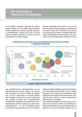 17
1 De ciudades a
destinos inteligentes
de los hoteles, campings y agencias de viaje en
España cuentan con una página web corporativa
(media ponderada de pymes, grandes empresas
y microempresas), mientras que el 44,1% de las
pymes y grandes empresas y el 24,4% de las mi-
croempresas usa redes sociales.
Las transformaciones interrelacionadas que ha
experimentado el mercado turístico han posibili-
tado la aparición de nuevos modelos de negocio
que, a su vez, contribuyen a un entorno turístico
más complejo y diverso que provoca oportunida-
des y riesgos de diverso tipo. La generalización
de Internet ha posibilitado nuevas fórmulas de co-
mercialización turística (agencias de viaje online,
metabuscadores, …) y es un fundamento básico
de modelos de negocio low cost como el desarro-
llado por compañías como Ryanair. A su vez, los
usos sociales en Internet explican la expansión de
una web de viajes como Tripadvisor que, además
de proporcionar opiniones y consejos sobre dife-
rentes modalidades de oferta turística, se ha con-
vertido en una herramienta de planificación de los
viajes con enlaces directos a opciones de reserva.
Las Flash Sales (Ventas Flash) son otro modelo
de negocio con incidencia en la actividad turística,
basado en promociones online de productos o ser-
vicios de corta duración y venta por cupones que
utiliza Groupon o Groupalia.
Las iniciativas basadas en nuevos modelos de ne-
gocio son numerosas y tienen en los destinos tu-
rísticos inteligentes una gran oportunidad para su
desarrollo. Las nuevas startups turísticas son un
 