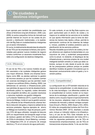 18
1 De ciudades a
destinos inteligentes
buen ejemplo pero también las posibilidades que
ofrece el fenómeno long tail (Anderson, 2006; Lew,
2008), la venta a pequeños nichos de mercado que
permite Internet sin incurrir en los costes de pro-
ducción y distribución tradicionales, o la explota-
ción del Big Data en ciudades/destinos inteligentes
por el sector infomediario.
En suma, la relativamente elevada tasa de adopción
de las TICs por las empresas turísticas y las oportu-
nidades para generar nuevos modelos de negocio
turístico conforman un escenario inicialmente favo-
rable a la configuración de destinos inteligentes.
1.4.4.- Eficiencia
El uso de las TICs y los nuevos modelos de ges-
tión asociados a las ciudades inteligentes genera
una mayor eficiencia. Desde una empresa tecno-
lógica como IBM, se plantea optimizar la gestión
de recursos escasos ya que las ciudades cuentan
con avances tecnológicos que les permiten medir
y mejorar sus políticas (Dirks y Keeling, 2009). Las
deficiencias en servicios e infraestructuras públi-
cas (pérdidas de agua en la red de abastecimiento;
alumbrado público no regulado; costes derivados
de la congestión de tráfico; etc.) pueden resolverse
o reducirse mediante una gestión inteligente.
La Fundación Telefónica (2011), a partir de la expe-
riencia de Málaga, incide en que la gestión automá-
tica y eficiente de las infraestructuras urbanas faci-
lita la reducción del gasto y mejora la calidad de los
servicios prestados. Algunos ejemplos de ahorro
en Málaga son ilustrativos: riego de parques y jardi-
nes (15% del agua utilizada); recogida de basuras
(25% en requerimiento de transporte según el tipo
de residuo); gestión del tráfico (17% de emisiones
de CO2a la atmósfera); Smart Metering –contado-
res inteligentes-(10% en el consumo de energía
eléctrica y 7% en el consumo de agua particular).
En este contexto, el uso de Big Data supone una
gran oportunidad para el ahorro de costes y la
mejora en la calidad de los servicios en la medida
en que aporta información para la toma de deci-
siones de manera más rápida y eficaz, permite la
optimización continua de los sistemas de trabajo
e, incluso, posibilita el análisis predictivo para la
planificación de los servicios públicos.
Resulta indudable que el ahorro de costes y la ma-
yor eficiencia son objetivos fundamentales en una
coyuntura de crisis y austeridad presupuestaria
como la actual, no obstante, el despliegue de las
infraestructuras y servicios propios de una ciudad
inteligente también entraña un coste que debe va-
lorarse, aunque no sólo desde el punto de vista
de los presupuestos públicos porque es posible
identificar modelos de gestión innovadores que no
descansen exclusivamente sobre el gasto y la in-
versión pública.
1.4.5.- Competitividad
La configuración de un DTI también redunda en la
mejora de la competitividad, no sólo desde el pun-
to de vista tecnológico. Los diferentes análisis de
la competitividad en turismo inciden en la impor-
tancia de la estrategia, planificación y gestión del
destino como vía para mejorar el aprovechamiento
de los recursos, adaptarse mejor a los diferentes
contextos de mercado y obtener ventajas competi-
tivas (Crouch y Ritchie, 2000; Dwyer y Kim, 2003).
El índice de competitividad turística del Foro Eco-
nómico Mundial (WEF, 2013), diseñado a escala
país, incluye un indicador relativo a la infraestruc-
tura y el uso de las TICs. Este indicador se ha
actualizado para la elaboración del índice 2012 y
mide los siguientes parámetros: uso de TICs en
transacciones empresa-empresa; uso de TICs en
transacciones empresa-cliente; % de uso de Inter-
 
